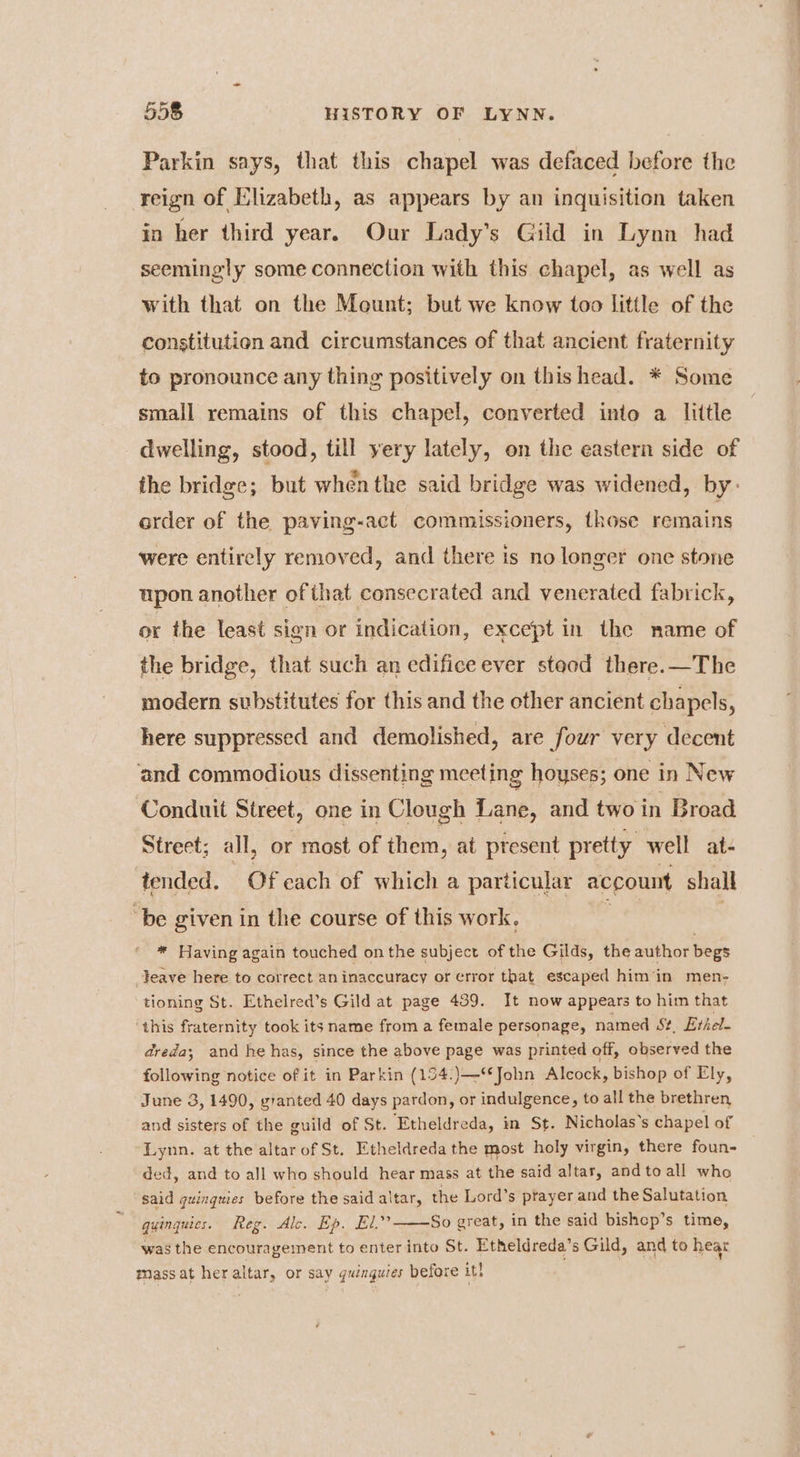 Parkin says, that this chapel was defaced before the reign of Elizabeth, as appears by an inquisition taken in her third year. Our Lady’s Gild in Lynn had seemingly some connection with this chapel, as well as with that on the Mount; but we know too little of the constitution and circumstances of that ancient fraternity és pronounce any thing positively on thishead. * Some small remains of this chapel, converted into a little dwelling, stood, till yery lately, on the eastern side of the bridge; but when the said bridge was widened, by- order of the paving-act commissioners, those remains were entirely removed, and there is no longer one stone upon another of that consecrated and venerated fabrick, or the least sign or indication, except in the name of the bridge, that such an edifice ever stood there.—The modern substitutes for this and the other ancient chapels, here suppressed and demolished, are four very decent and commodious dissenting meeting hoyses; one in New Conduit Street, one in Clough Lane, and two in Broad Street; all, or most of them, at present pretty well at- tended. Of cach of which a particular account shall “be given in the course of this work. * Having again touched on the subject of the Gilds, the author begs Feave here to correct an inaccuracy or error that escaped him in men- tioning St. Ethelred’s Gild at page 439. It now appears to him that ‘this fraternity took its name from a female personage, named S?, Ethel- dreda; and he has, since the above page was printed off, observed the following notice of it in Parkin (134.)—**John Alcock, bishop of Ely, June 3, 1490, granted 40 days pardon, or indulgence, to all the brethren and sisters of the guild of St. ‘Etheldreda, in St. Nicholas’s chapel of Lynn. at the altar of St. Etheldreda the most holy virgin, there foun- ded, and to all who should hear mass at the said altar, andtoall who said quingues before the said altar, the Lord’s prayer and the Salutation qyinguics. Reg. Alc. Ep. El.” So great, in the said bishcp’s time, was the encouragement to enter into St. Etheldreda’s Gild, and to hear mass at her altar, or say quinguies before it}
