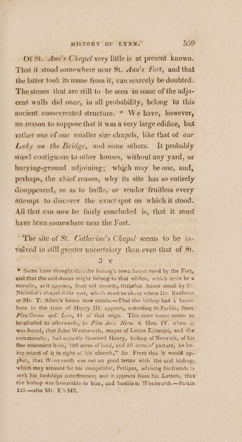 Of St. Ann's Chapel very litle is at present known. That it stood somewhere near St. Ann’s Fort, and that the latter took its name from it, can scarcely be doubted.. The stones that are still to be seen in some of the adja- cent walls did once, in all probability, belong to this ancient consecreated structure. * We have, however, no reason to suppose that it was a very large edifice, but rather one of our smaller size chapels, like that of our Lady on the Bridge, and some others. It probably sigod contiguous to other houses, without any yard, or burying-ground adjoining; which may be one, and, perhaps, the chief reason, why its site has so entirely disappeared, so as to baffle, or render fruitless every attempt to discover the exactspot on which it stood. All that can now be fairly concluded is, that it must have been somewhere near the Fort. The site of St. Catherine's Chapel seems to be in- volved in still greater uncertainty than even that of St. 3 ¥ * Some have thought that the bishop’s town house stood by the Fort, and that the said stones might belong to that edifice, which must bea mistake, asit appears, from old records, thate¢hat house stood by Sr. Nicholas’s chapel to the west, which must be about where Dr. Redferne or Mr. T. Allen’s house now stands.—That the bishop had a house here in the time of Henry III. appears, according to Parkin, from Plita Corona apd. Lenn, 41 of that reign. This same house seems to be alluded to afterwards, in Péta Assis. Norw. 4. Hen. 1V. when it was found, that John Wentworth, mayor of Lenne Episcopi, and the commonalty, had unjustly disseized Henry, bishop of Norwich, of his free tenement here, 100 acres of land, and 20 acres of pasture, he be- ing seized of it in right of his church,” &c. From this it would ap. ptar, that Wentworth was not on good terms with the said bishop, which may account for his competitor, Pettipas, advising his friends to seek his lordships interference; and it appears from his Letters, that the bishop was favourable to him, and hostile to Wentworth.—Parkin 155,.—also Mr. K’s MS,