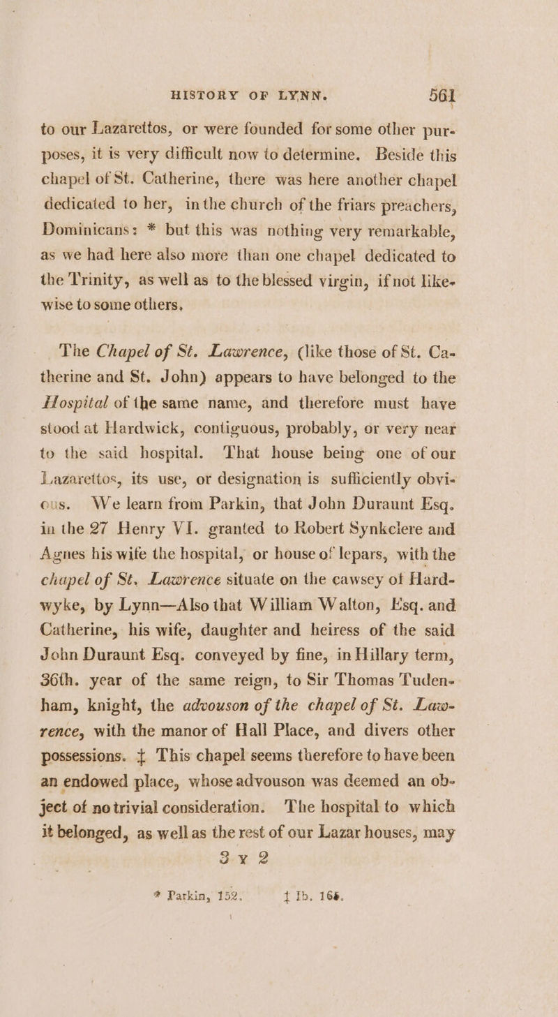 to our Lazarettos, or were founded for some other pur- poses, it is very difficult now to determine, Beside this chapel of St. Catherine, there was here another chapel dedicated to her, inthe church of the friars preachers, Dominicans: * but this was nothing very remarkable, as we had here also more than one chapel dedicated to the T'rinity, as well as to the blessed virgin, if not like- wise to some others, The Chapel of St. Lawrence, (like those of St. Ca- therine and St. John) appears to have belonged to the Hospital of he same name, and therefore must haye stood at Hardwick, contiguous, probably, or very near to the said hospital. ‘That house being one of our Lazarettos, its use, or designation is sufficiently obvi- ous. We learn from Parkin, that John Duraunt Esq. in the 27 Henry VI. granted to Robert Synkciere and Agnes his wife the hospital, or house of lepars, with the chapel of St. Lawrence situate on the cawsey of Hard- wyke, by Lynn—Also that William Walton, Esq. and Catherine, his wife, daughter and heiress of the said John Duraunt Esq. conveyed by fine, in Hillary term, 36th. year of the same reign, to Sir Thomas Tuden- ham, knight, the advouson of the chapel of Sit. Law- rence, with the manor of Hall Place, and divers other possessions. { This chapel seems therefore to have been an endowed place, whose advouson was deemed an ob- ject of notrivial consideration. The hospital to which it belonged, as wellas the rest of our Lazar houses, may 3¥ 2 * Parkin, 152. t Ib, 168.
