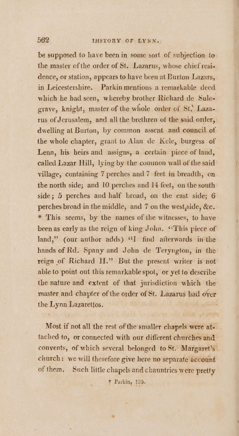 be supposed to have been in some sort of subjection to the master of the order of St. Lazarus, whose chief resi- dence, or station, appears to have been at Burton Lazars, in Leicestershire. Parkin mentions a remarkable deed which he had seen, whereby brother Richard de Sule- grave, knight, master of the whole order of St. Laza- rus of Jerusalem, and all the brethren of the said order, dwelling at Burton, by common assent and council of the whole chapter, grant to Alan de ele, burgess of Lenn, his heirs and assigns, a certain piece of land, | called Lazar Hill, lying by the common wall of the said village, containing 7 perches and 7 feet in breadth, on the north side; and 10 perches and 14 feet, on the south side; 5 perches and half broad, on the east side; 6 perches broad in the middle, and 7 on the west,side, &amp;c. * This seems, by the names of the witnesses, to have been as early as the reign of king John. ‘This piece of land,” (our author adds) “‘I find afterwards in the hands of Rd. Spany and John de Teryngton, in the reign of Richard H.”’ But the present writer is not able to point out this remarkable spot, or yet to describe the nature and extent of that jurisdiction which the master and chapter of the order of St. Lazarus had over the Lynn Lazarettos. Most if not all the rest of the smaller chapels were at-. tached to, or connected with our different churches and convents, of which several belonged to St. Margaret's church: we will therefore give here no separate account ofthem. Such little chapels and chauntries were pretty * Parkin, 126.