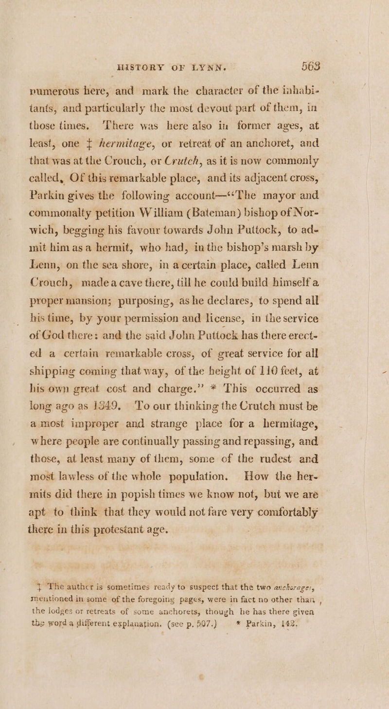 pumerous here, and mark the character of the inhabi- tants, and particularly the most devout part of them, in those times. ‘There was here also in former ages, at least, one { hermitage, or retreat of an anchoret, and that was at the Crouch, or Crutch, as it is now commonly called, Of this remarkable place, and its adjacent cross, Parkin gives the following account—‘‘The mayor and commonalty petition William (Bateman) bishop of Nor- wich, begging his favour towards John Puttock, to ad- mit himasa hermit, who had, inthe bishop’s marsh by Jzenn, on the sea shore, in a certain place, called Lenn Crouch, madeacave there, till he could build himself a proper mansion; purposing, ashe declares, to spend all his time, by your permission and license, in the service of God there: and the said John Puttock has there erect- ed a certain remarkable cross, of great service for all shipping coming that way, of the height of 110 feet, at his own great cost and charge.” * This occurred as long ago as 1549, To our thinking the Crutch must be amost improper and strange place for a hermitage, where people are continually passing and repassing, and those, at least many of them, some of the rudest and most lawless of the whole population. How the her- mits did there in popish times we know not, but we are apt to think that they would not fare very comfortably there in this protestant age. - } The authcr is sometimes ready to suspect that the two ancharages, mentioned in some of the foregoing pages, were in fact no other than , the lodges or retreats of some anchorets, though he has there given the word a different explanation. (see p. 507.) * Parkin, 142,