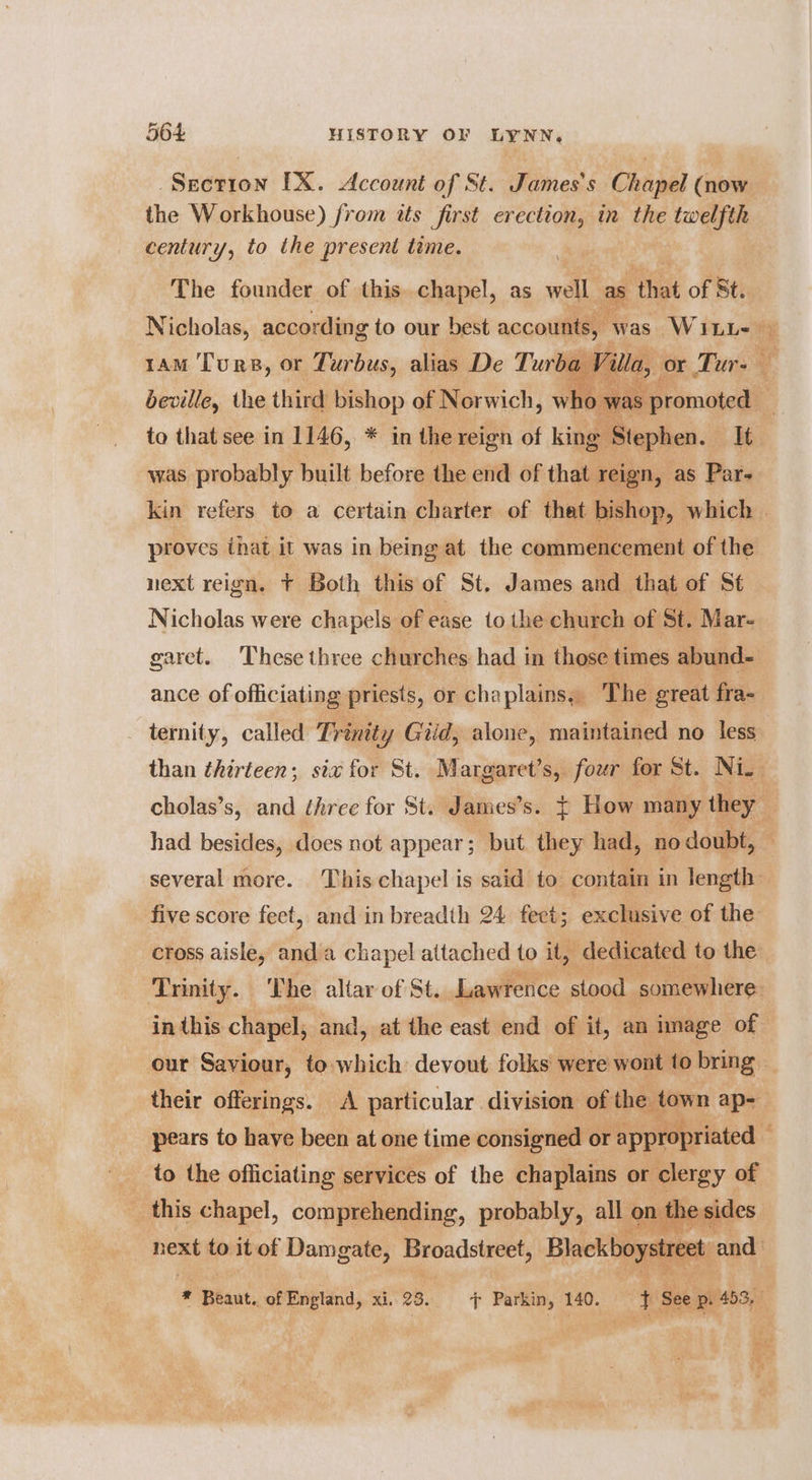 la Section IX. Account of St. James's Chapel (now the Workhouse) from tts first erection, in the twelfth century, to the present time. The founder of this..chapel, as well as ibe of St. 1am Turs, or Turbus, alias De Turba Vil Tay beville, the third bishop of Norwich, who wa was probably built before the end of that reign, as Pars proves that it was in being at the commencement of the next reign. + Both this of St. James and that of St Nicholas were chapels of ease to the church of St. Mar- ance of officiating priests, or chaplains. The great fra- ternity, called Trinity Giid, alone, maintained no less ear five score feet, and in breadth 24 feet; exclusive of the in this chapel, and, at the east end of it, an image of _ to the officiating services of the chaplains or clergy of this oelep, RU eats all ol an ail esi i Ic
