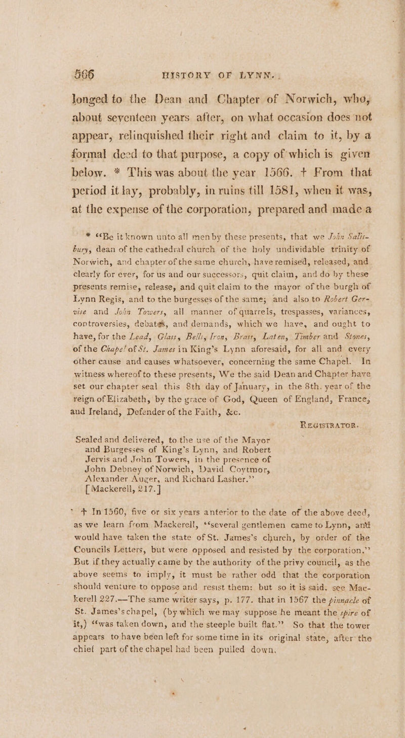 longed to the Dean and Chapter of Norwich, who, about seventeen years after, on what occasion does not appear, relinquished their right and claim to it, by a formal deed to that purpose, a copy of which is given below. * This was about the year 1566. + From that petiod itlay, probably, in ruins till 1581, when it was, at the expense of the corporation, prepared and made a * Be it known unto all menby these presents, that we Jolz Salis- bury, dean of the cathedral church of the holy undividable trinity of Norwich, and chapter of the same church, have remised, released, and clearly for ever, for us and our successors, quit claim, and do hy these presents remise, release, and quit claim to the mayor of the burgh of Lynn Regis, and to the burgesses of the same; and also to Robert Ger= vise and Join Towers, all manner of quarrels, trespasses, variances, controversies, debates, and demands, which we have, and ought to have, for the Lead, Glass, Bells, Ircn, Brass, Laten, Timber and Stones, of the Crape! of St. James in King’s Lynn aforesaid, for all and every other cause and causes whatsoever, concerning the same Chapel. In witness whereof to these presents, We the said Dean and Chapter have set our chapter seal this 8th day of January, in the 8th. year of the reign of Elizabeth, by the yrace of God, Queen of England, France, and Jreland, Defender of the Faith, &amp;c. REGISTRATOR. Sealed and delivered, to the use of the Mayor and Burgesses of King’s Lynn, and Robert Jervis and John Towers, in the presence of John Debney of Norwich, David Coytmor, Alexander Auger, and Richard Lasher.’’ [ Mackerell, 217.] + In 1560, five or six years anterior to the date of the above deed, as we learn from Mackerell, ‘‘several gentlemen came to Lynn, ant would have taken the state of St. James’s church, by order of the Councils Letters, but were opposed and resisted by the corporation.” But if they actually came by the authority of the privy council, as the aboye seems to imply, it must be rather odd that the corporation should venture to oppose and resist them: but so it is said. see Mac- kerell 227.—The same writer says, p. 177. that in 1567 the pinnacle of St. James’schapel, (by which we may suppose he meant the spire of it,) ‘*was taken down, and the steeple built flat.”? So that the tower appears to have been left for some time in its original state, after the chief part of the chapel had been pulled down.