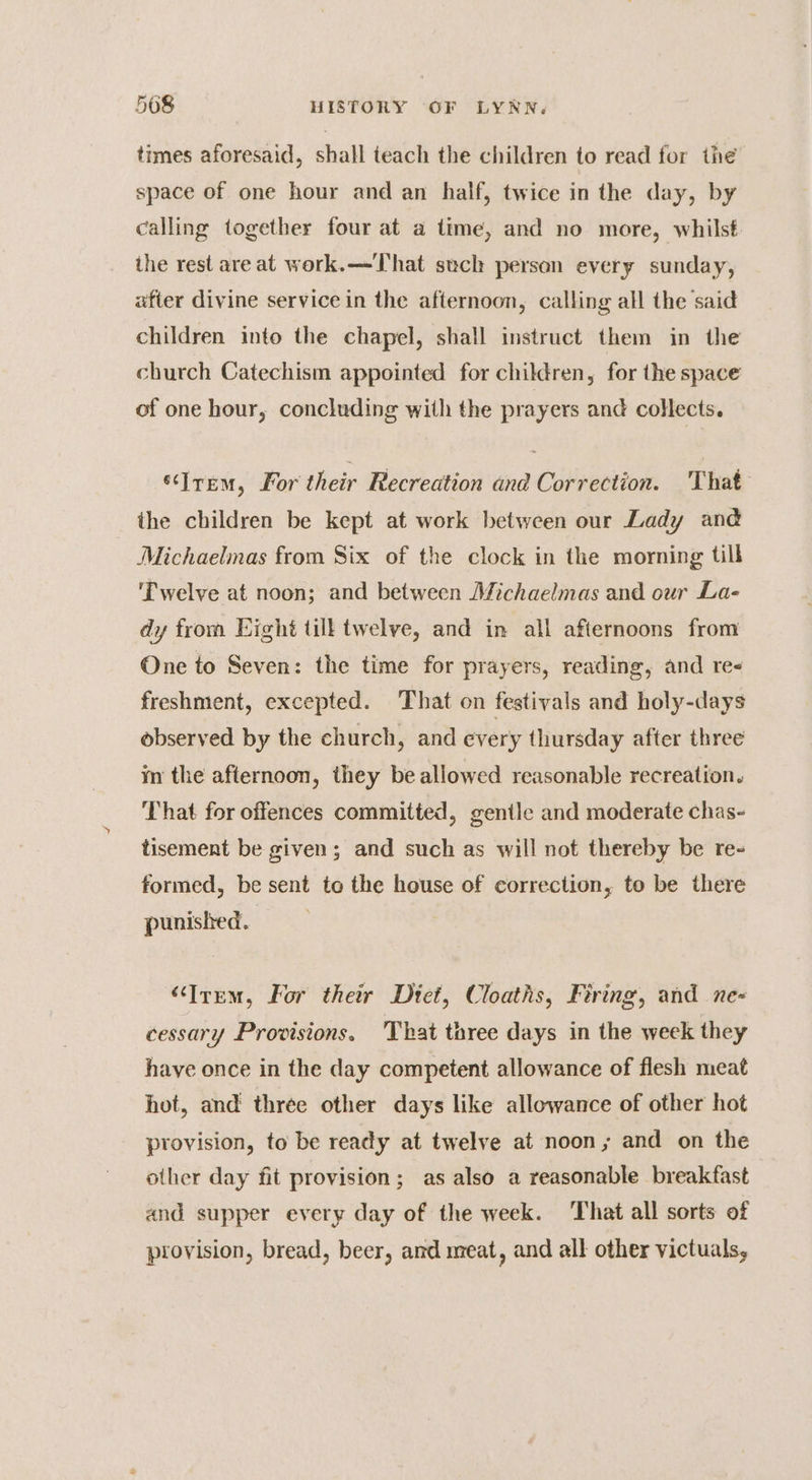 times aforesaid, shall teach the children to read for the space of one hour and an half, twice in the day, by calling together four at a time, and no more, whilst the rest are at work.—That such person every sunday, after divine service in the afternoon, calling all the said children into the chapel, shall instruct them in the church Catechism appointed for children, for the space of one hour, concluding with the prayers and collects. ‘‘Jrem, For their Recreation and Correction. That the children be kept at work between our Lady and Michaelmas from Six of the clock in the morning till ‘Twelve at noon; and between Michaelmas and our La- dy from Eight till twelve, and in all afternoons from One to Seven: the time for prayers, reading, and re freshment, excepted. That on festivals and holy-days observed by the church, and every thursday after three m the afternoon, they be allowed reasonable recreation. That for offences committed, gentle and moderate chas- tisement be given; and such as will not thereby be re- formed, be sent to the house of correction, to be there punished. “Item, For their Diet, Cloaths, Firing, and ne- cessary Provisions. 'That three days in the week they have once in the day competent allowance of flesh meat hot, and three other days like allowance of other hot provision, to be ready at twelve at noon; and on the other day fit provision; as also a reasonable breakfast and supper every day of the week. That all sorts of provision, bread, beer, and meat, and all other victuals,