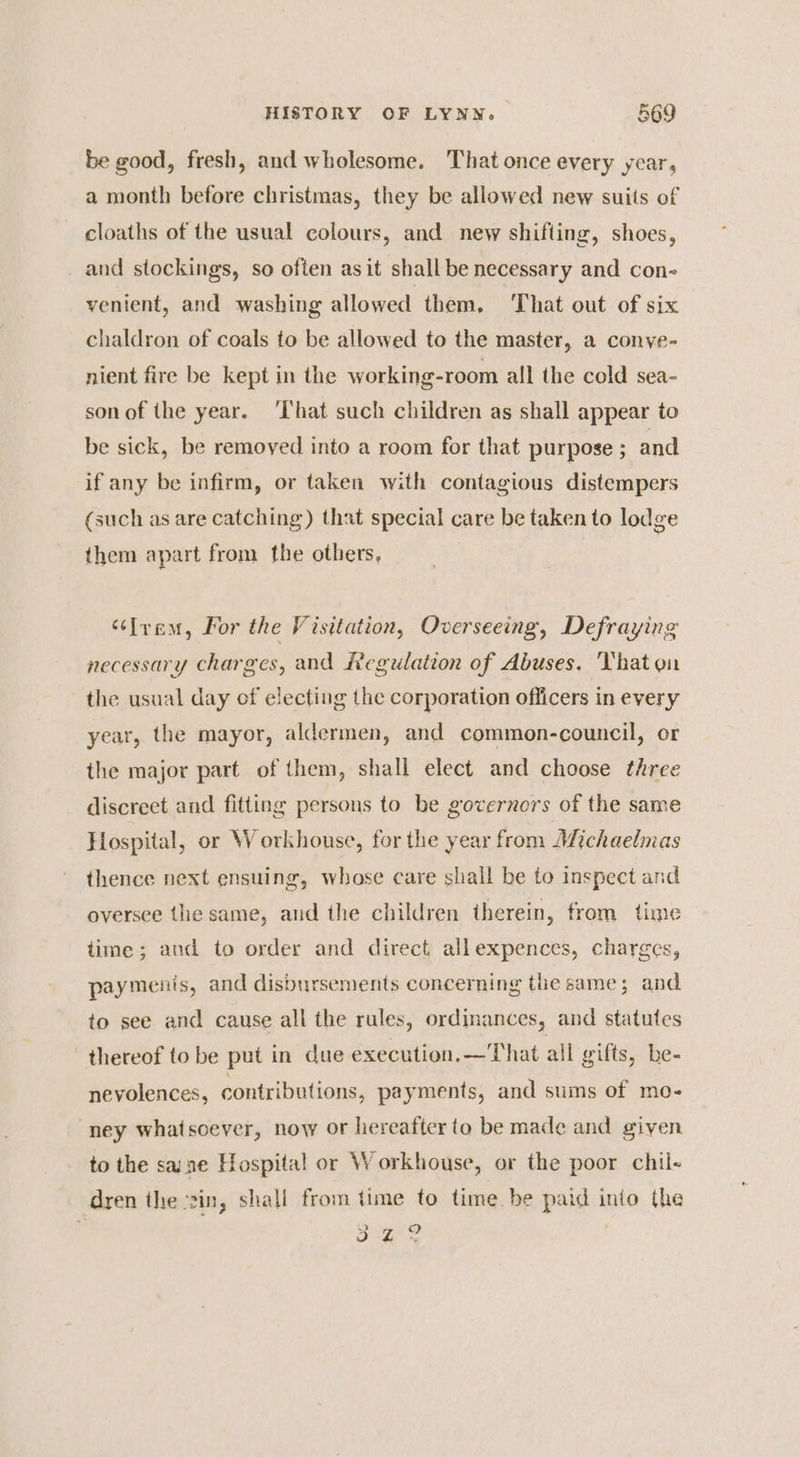 be good, fresh, and wholesome. That once every year, a month before christmas, they be allowed new suits of cloaths of the usual colours, and new shifting, shoes, and stockings, so often asit shall be necessary and con- venient, and washing allowed them, That out of six chaldron of coals to be allowed to the master, a convye- nient fire be kept in the working-room all the cold sea- sonof the year. ‘That such children as shall appear to be sick, be remoyed into a room for that purpose ; and if any be infirm, or taken with contagious distempers (such as are catching) that special care be taken to lodge them apart from the others, ‘éSIyam, Por the Visitation, Overseeing, Defraying necessary charges, and Regulation of Abuses. That on the usual day of electing the corporation officers in every year, the mayor, aldermen, and common-council, or the major part of them, shall elect and choose three jor p ) ) discreet and fitting persons to be governors of the same g 8 Hospital, or Workhouse, for the year from Michaelmas Pltal, ’ a thence next ensuing, whase care shall be to inspect and Do? oversee the same, and the children therein, from time time; and to order and direct allexpences, charges, paymenis, and disbursements concerning the same; and to see and cause all the rules, ordinances, and statutes thereof to be put in due execution.—That all gifts, be- nevolences, contributions, payments, and sums of mo- ney whatsoever, now or hereafter to be made and given to the sane Hospital or Workhouse, or the poor chil- dren the ‘sin, shall from time to time. be paid into the ’ > bs ae glo