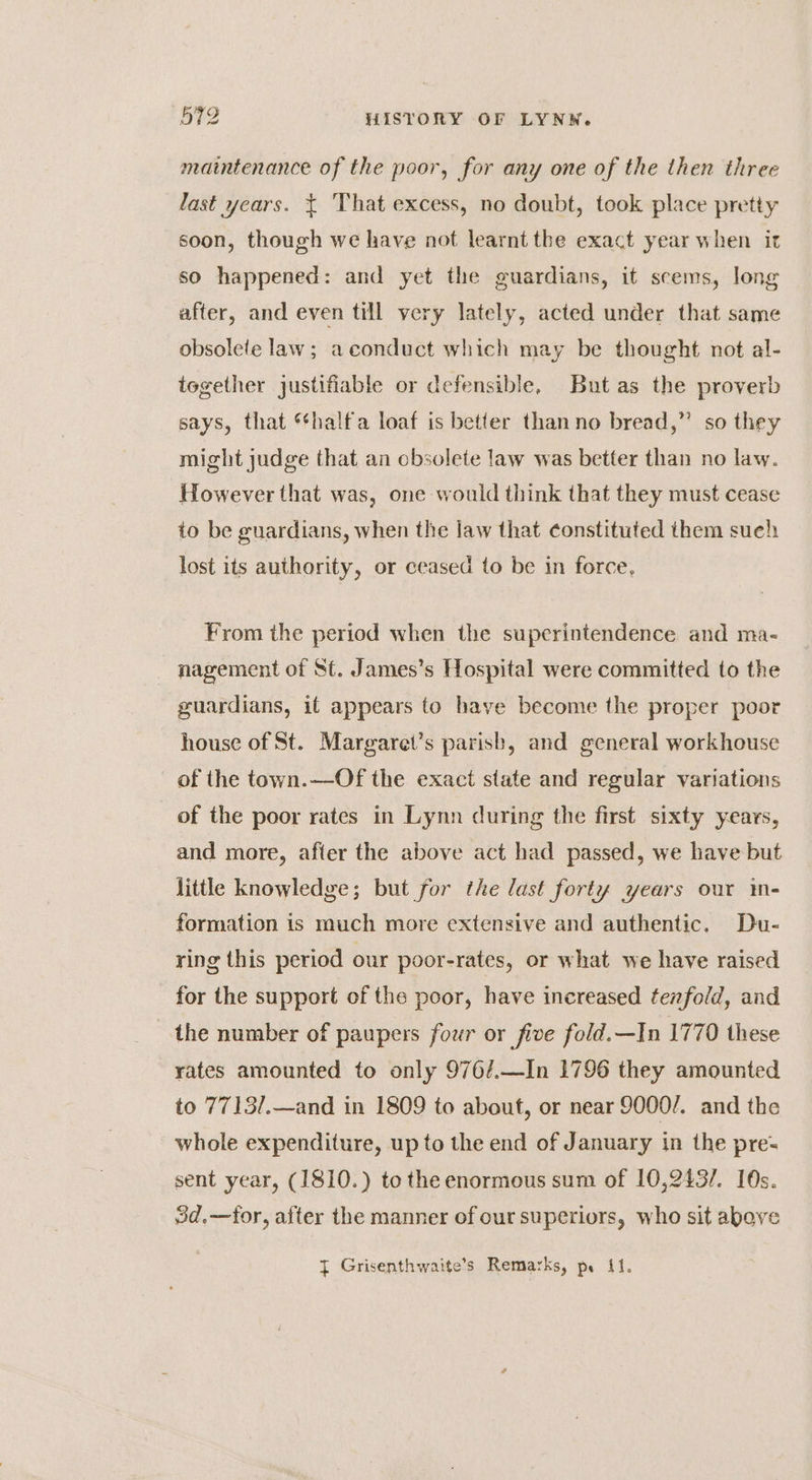 maintenance of the poor, for any one of the then three last years. ¢ That excess, no doubt, took place pretty soon, though we have not learnt the exact year when it so happened: and yet the guardians, it scems, long after, and even till very lately, acted under that same obsolete law; aconduct which may be thought not al- together justifiable or defensible, But as the proverb says, that “*halfa loaf is better than no bread,” so they might judge that an obsolete law was better than no law. However that was, one would think that they must cease to be guardians, when the law that constituted them sueh lost its authority, or ceased to be in force, From the period when the superintendence and ma- nagement of St. James’s Hospital were committed to the guardians, it appears to have become the proper poor house of St. Margaret’s parish, and general workhouse of the town.—Of the exact state and regular variations of the poor rates in Lynn during the first sixty years, and more, after the above act had passed, we have but little knowledge; but for the last forty years our im- formation is much more extensive and authentic, Du- ring this period our poor-rates, or what we have raised for the support of the poor, have increased tezfold, and the number of paupers four or five fold.—In 1770 these rates amounted to only 976/.—In 1796 they amounted to 7713/.—and in 1809 to about, or near 9000/. and the whole expenditure, up to the end of January in the pre- sent year, (1810.) to the enormous sum of 10,243/. 10s. 3d.—for, after the manner of our superiors, who sit above
