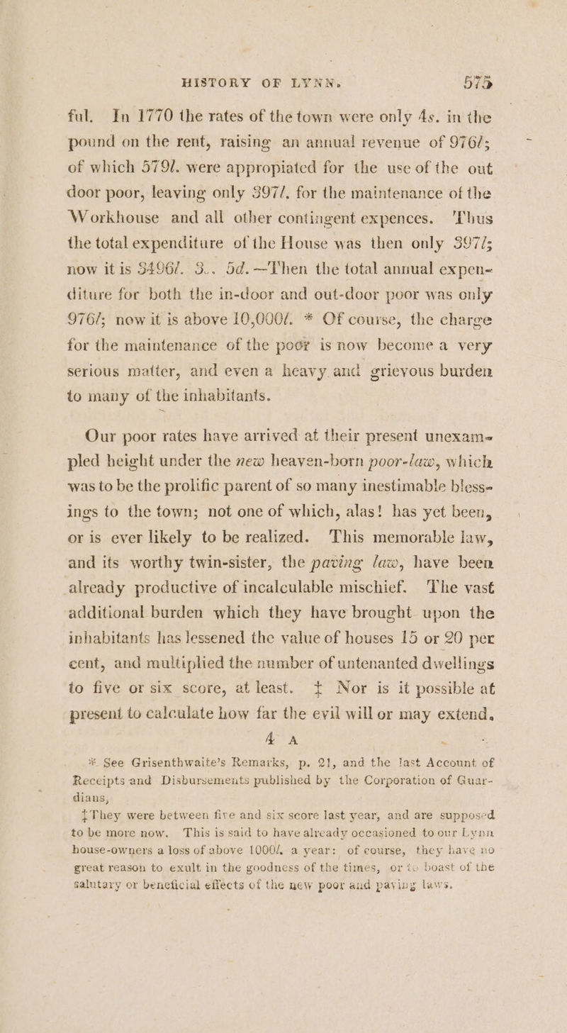 ful. In 1770 the rates of the town were only 4s. in the pound on the rent, raising an annual revenue of 976/; of which 579/. were appropiated for the use of the out door poor, leaving only 397/, for the maintenance of the Workhouse and all other contingent expences. ‘Thus the total expenditure of the House was then only 397/; now itis 5496/. 3.. 5d.—Then the total annual expen- diture for both the in-door and out-door poor was only 976/; now it is above 10,000/. * Of course, the charge for the maintenance of the poor is now become a very serious matter, and even a heavy and grievous burden to many of the inhabitants. Our poor rates have arrived at iheir present unexam- pled height under the new heaven-born poor-law, which was to be the prolific parent of so many inestimable bless- ings to the town; not one of which, alas! has yet been, or is ever likely to be realized. This memorable law, and its worthy twinesister, the paving law, have been already productive of incalculable mischief. The vast additional burden which they have brought upon the inhabitants has lessened the yalue of houses 15 or 20 per cent, and multiplied the number of untenanted dwellings to five or six score, at least. + Nor is it possible at present to calculate how far the evil will or may extend, AA : * See Grisenthwaite’s Remarks, p. 21, and the last Account of Receipts and Disbursements published by the Corporation of Guar- diauns, tThey were between five and six score last year, and are supposed to be more now. This is said to have already occasioned to our Lynn house-owners a loss of above 1000. a year: of course, they have no great reason to exult in the goodness of the times, or iv boast of the salutary or beneficial effects of the new poor and paying laws.