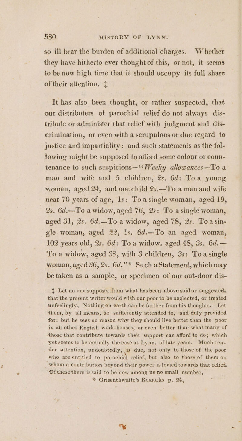 so ill bear the burden of additional charges. Whether they have hitherto ever thought of this, or not, it seems to be now high time that it should occupy its full share of their attention. { It has also been thought, or rather suspected, that our distributers of parochial relief do not always dis- tribute or administer that relief with judgment and dis- crimination, or even with a scrupulous or due regard to justice and impartiality: and such statemenis as the fol- lowing might be supposed to afford some colour or coun- tenance to such suspicions—“‘ Weeky allowances—To a, man and wife and 5 children, 2s. 6d: Toa young woman, aged 24, and one child 2s.—To a man and wife _ near 70 years of age, ls: Toasingle woman, aged 19, 2s. 6d.—To a widow, aged 76, 2s:,To asingle woman, aged 31, 2s. 6d.—To a widow, aged 78, 2s. Toasin- gle woman, aged 22, ts. 6d.—To an aged woman, 102 years old, 2s. Gd: Toa widow. aged 48, Ss. 6d.— oa : . ‘ To a widow, aged 38, with 3 children, 3s: Toasingle woman, aged 36, 2s. 6d.”’* Such aStatement, which may be taken as a sample, or specimen of our out-door dis- ~ Let no one suppose, from: what has been above said or suggested. that the present writer would wish our poor to be neglected, or treated unfeelingly, Nothing on earth can be further from his thoughts. Let them, by all means, be sufficiently attended to, and duly provided for: but he sees no reason why they should live better than the poor in all other English work-houses, or even better than what many of those that contribute towards their support can afford to do; which yet scems to be actually the case at Lynn, of late years. Much ten- der attention, undoubtedly, is due, not only to those of the poor who are entitled to parochial relief, but also to those of them on whom a contribution beyond their power is levied towards that relief. “‘Ofthese there issaid to be now among us no small number, : * Grisenthwaite’s Remarks p. 24,