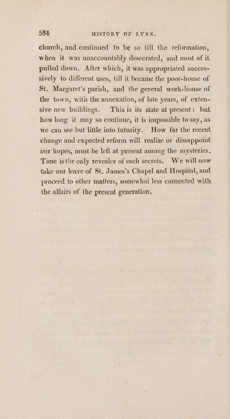 church, and continued to be so till the reformation, when it was unaccountably desecrated, and most of it. pulled down. After which, it was appropriated succes- sively to different uses, till it became the poor-house of St. Margaret’s parish, and the general work-house of the town, with the annexation, of late years, of exten- sive new buildings. This is its state at present: but how long it may so continue, it is impossible to say, as we can see but little into futurity. How far the recent change and expected reform will realize or dissappoint our hopes, must be left at present among the mysteries. Time is the only revealer of such secrets. We will now take our leave of St. James’s Chapel and Hospital, and proceed to other matters, somewhat less connected with the affairs of the present generation.