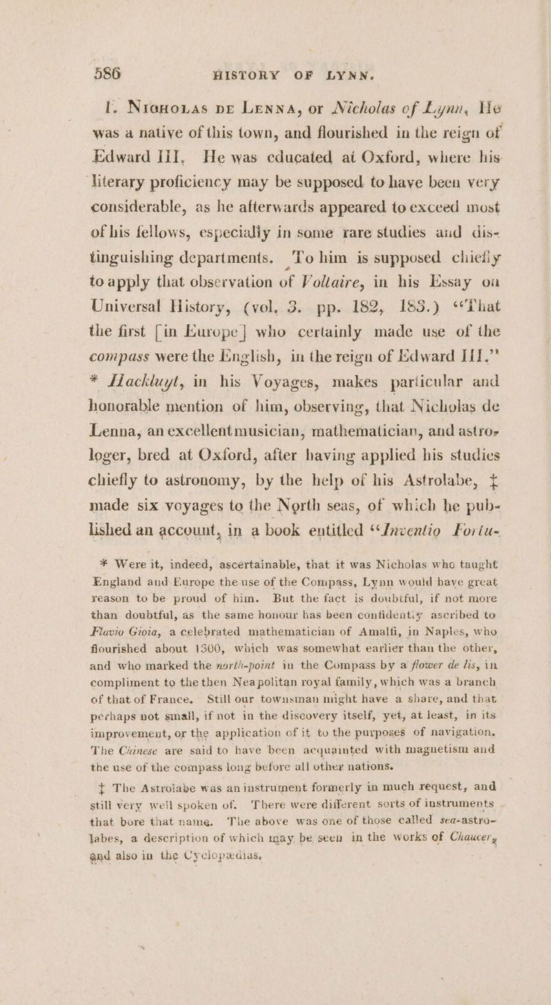 I. NraHoxias pe Lenna, or Nicholas of Lynn, He was a native of this town, and flourished in the reign of Edward lil, He was cducated at Oxford, where his ‘Literary proficiency may be supposed. to have been very considerable, as he afterwards appeared to exceed most of his fellows, especialiy in some rare studies aud dis- tinguishing departments. To him is supposed chieliy to apply that observation of Voltaire, in his Essay on Universal History, (vol, 3. pp. 182, 183.) ‘That the first [in Kurope | who certainly made use of the compass were the English, in the reign of Edward II.” * LHackluyt, in his Voyages, makes particular and honorable mention of him, observing, that Nicholas de Lenna, an excellentmusician, mathematician, and astro loger, bred at Oxford, after having applied his studies chiefly to astronomy, by the help of his Astrolabe, { made six voyages to the North seas, of which he pub- lished an account, in a book entitled ‘‘fnventio Foriu- ¥ Were it, indeed, ascertainable, that it was Nicholas wha taught England and Europe the use of the Compass, Lynn would bave great reason to be proud of him. But the fact is doubtful, if not more than doubtful, as the same honour has been confidentiy ascribed to Flavio Gira, a celebrated mathematician of Amalfi, in Naples, who flourished about 1300, which was somewhat earlier than the other, and who marked the ngrth-pomnt in the Compass by a flower de lis, in compliment to the then Neapolitan royal family, which was a branch of that of France. Still our townsman might have a share, and that perhaps not small, if not in the discovery itself, yet, at least, in its improvement, or the application of it tu the purposes of navigation, The Chinese ave said to have been acquainted with magnetism and the use of the compass long before all other nations. t The Astrolabe was aninstrument formerly in much request, and still very well spoken of. There were different sorts of instruments that bore that name. The above was one of those called sea-astro- labes, a description of which may be seen in the works of Chaucer, and also in the Cyclopxdias,
