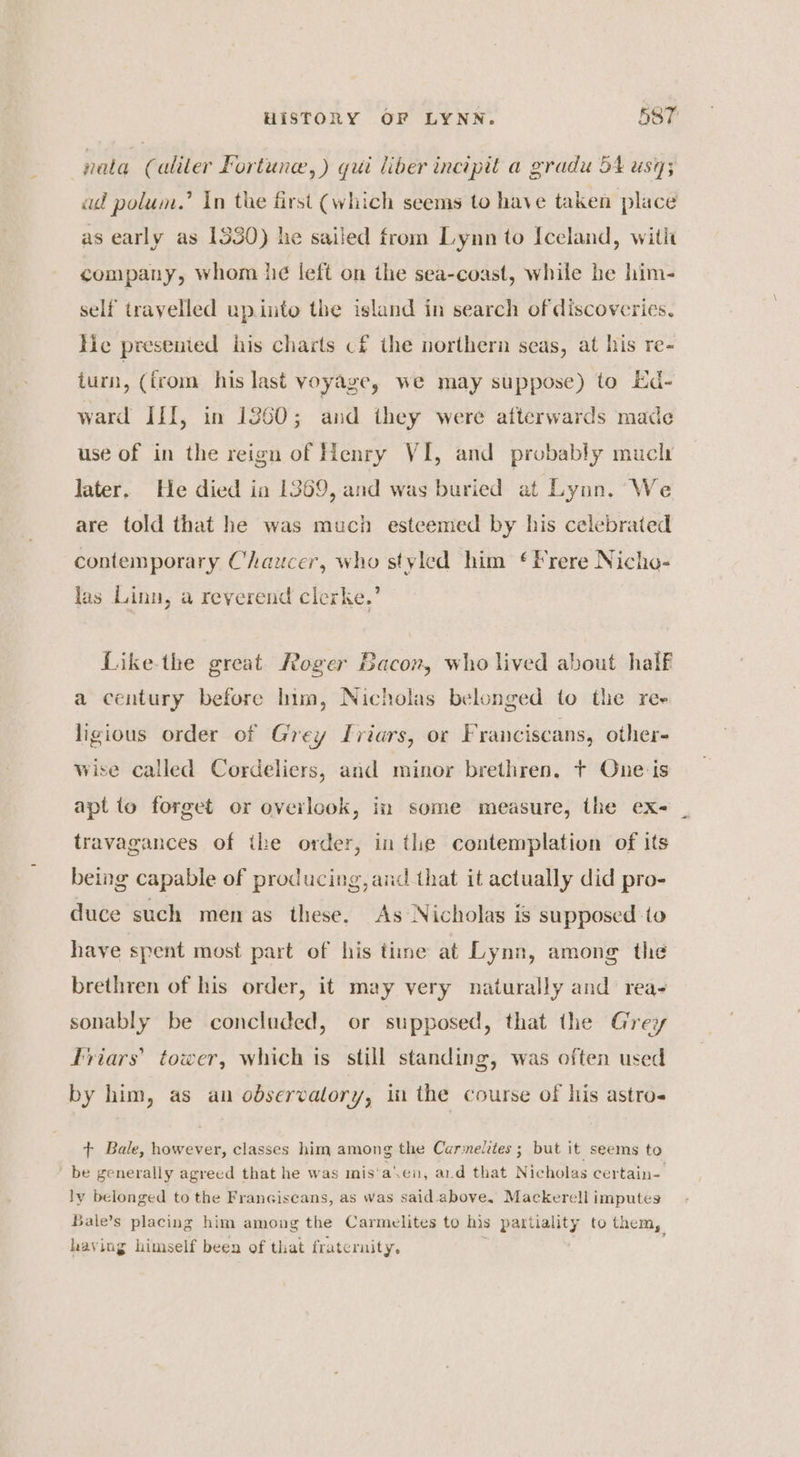 nata (aliter Fortune, ) gui liber incipit a gradu 54 usy; ad polum.’ In the first (which seems to have taken place as early as 1530) he sailed from Lynn to Iceland, witit company, whom he left on ihe sea-coast, while he him- self travelled upinto the island in search of discoveries. Hie presenied his charts cf the northern seas, at his re- iurn, (irom his last voyage, we may suppose) to Ed- ward III, in 1360; and they were afterwards made use of in the reign of Henry VI, and probably much later. He died in 1369, and was buried at Lynn. We are told that he was much esteemed by his celebrated contemporary Chazcer, who styled him ¢ Frere Nicho- las Linn, a reverend clerke.’ Like-the great Roger Bacon, who lived about half 5 ) a century before him, Nicholas belonged to the ree ligious order of Grey Ivriars, or Franciscans, other- wise called Cordeliers, and minor brethren. t One is apt to forget or overlook, in some measure, the ex- travagances of ihe order, in tlie contemplation of its being capable of producing, and that it actually did pro- duce such men as these. As Nicholas is supposed to have spent most part of his time at Lynn, among the brethren of his order, it may very naturally and rea- sonably be concluded, or supposed, that the Grey friars’ tower, which ts still standing, was often used by him, as an odservalory, in the course of his astros + Bale, however, classes him among the Carmedites ; but it seems to be generally agreed that he was mis‘a‘.en, ard that Nicholas certain- ly belonged to the Franciscans, as was said above. Mackerell imputes sale’s placing him among the Carmelites to his partiality to them, having himself been of that fratcruity. .