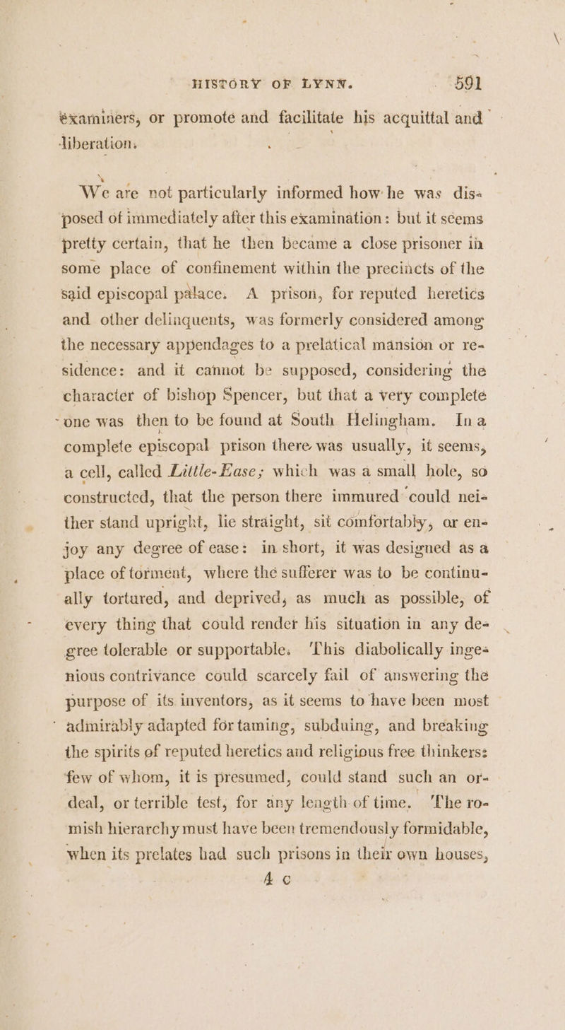 éxaminers, or promote and facilitate his acquittal and” liberation, ; We are not particularly informed how he was dis« posed of immediately after this examination: but it seems pretty certain, that he then became a close prisoner ii some place of confinement within the precincts of the said episcopal palace. A prison, for reputed heretics and other delinguents, was formerly considered among the necessary appendages to a prelatical mansion or re- sidence: and it cannot be supposed, considering the character of bishop Spencer, but that a very complete one was then to be found at South Helingham. Ina complete episcopal prison there. was usually, it seems, a cell, called Little- Ease; which was a small hole, so constructed, that the person there immured ‘could nei« ther stand upright, lie straight, sit comfortably, or en- joy any degree of ease: in short, it was designed as a place of torment, where the sufferer was to be continu- ally tortured, and deprived, as much as possible, of every thing that could render his situation in any de- gree tolerable or supportable. ‘This diabolically inge- nious contrivance could scarcely fail of answering the purpose of its inventors, as it seems to ‘have been most ’ admirably adapted for taming, subduing, and breaking the spirits of reputed heretics and religious free thinkers: few of whom, it is presumed, could stand such an or- deal, or terrible test, for any length-of time. ‘The ro- mish hierarchy must have been tremendously formidable, when its prelates had such prisons in their own houses, Ac