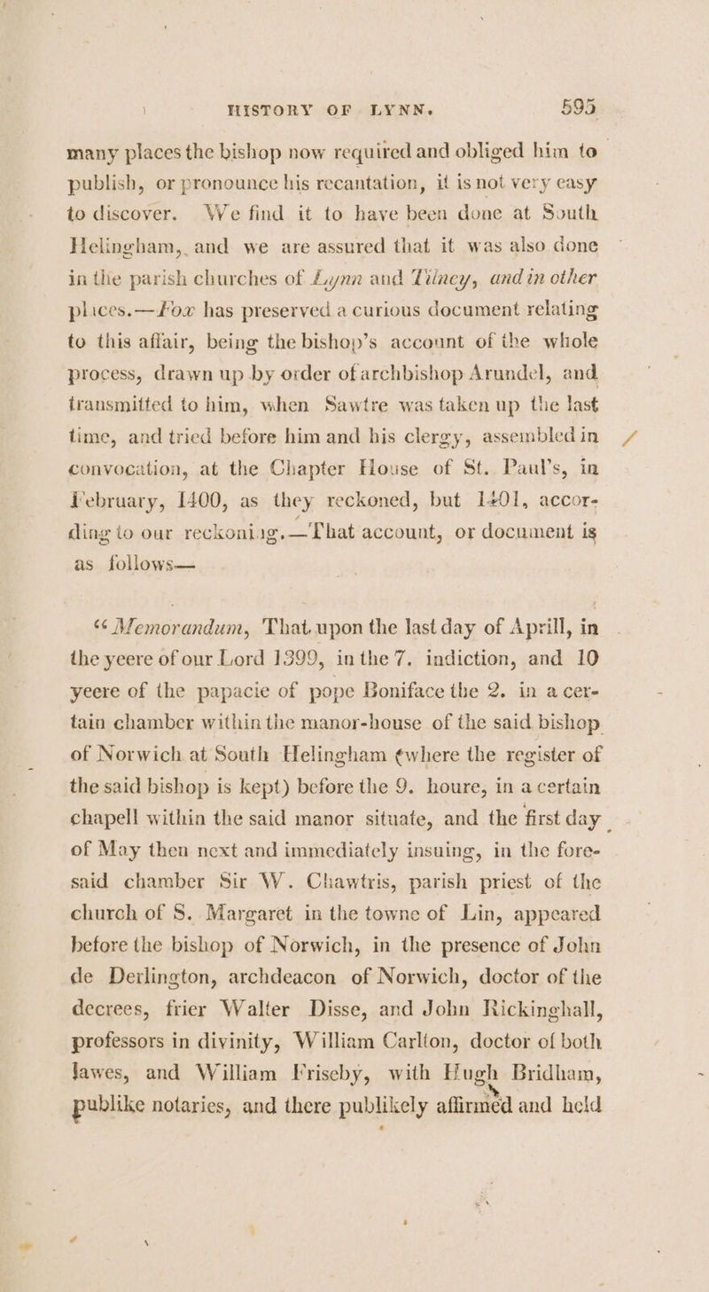 many places the bishop now required and obliged him to_ publish, or pronounce his recantation, if is not very easy to discover. We find it to have been done at South Helingham, and we are assured that it was also done in the parish churches of Lynn and Tilney, and in other plices.—+ox has preserved a curious document relating to this affair, being the bishop’s account of ihe whole process, drawn up by order ofarchbishop Arundel, and transmitted to him, when Sawtre was taken up the last time, and tried before him and his clergy, assembled in convocation, at the Chapter House of St. Paul's, in Tebruary, 1400, as they reckoned, but 1401, accor- ding to our reckoniag.—That account, or document is as follows— ‘¢ Memorandum, That.upon the last day of Aprill, in ihe yeere of our Lord 1399, inthe 7. indiction, and 10 yeere of the papacie of pope Boniface the 2. in a cer- tain chamber within the manor-house of the said bishop of Norwich at South Helingham ¢where the register of the said hishop is kept) before the 9. houre, in a certain chapell within the said manor situate, and the first day. of May then next and immediately insuing, in the fore- said chamber Sir W. Chawtris, parish priest of the church of 5. Margaret in the towne of Lin, appeared before the bishop of Norwich, in the presence of John de Derlington, archdeacon of Norwich, doctor of the decrees, frier Walter Disse, and John Rickinghall, professors in divinity, William Carlton, doctor of both Jawes, and William Friseby, with Hugh Bridham, publike notaries, and there publikely affirmed and held