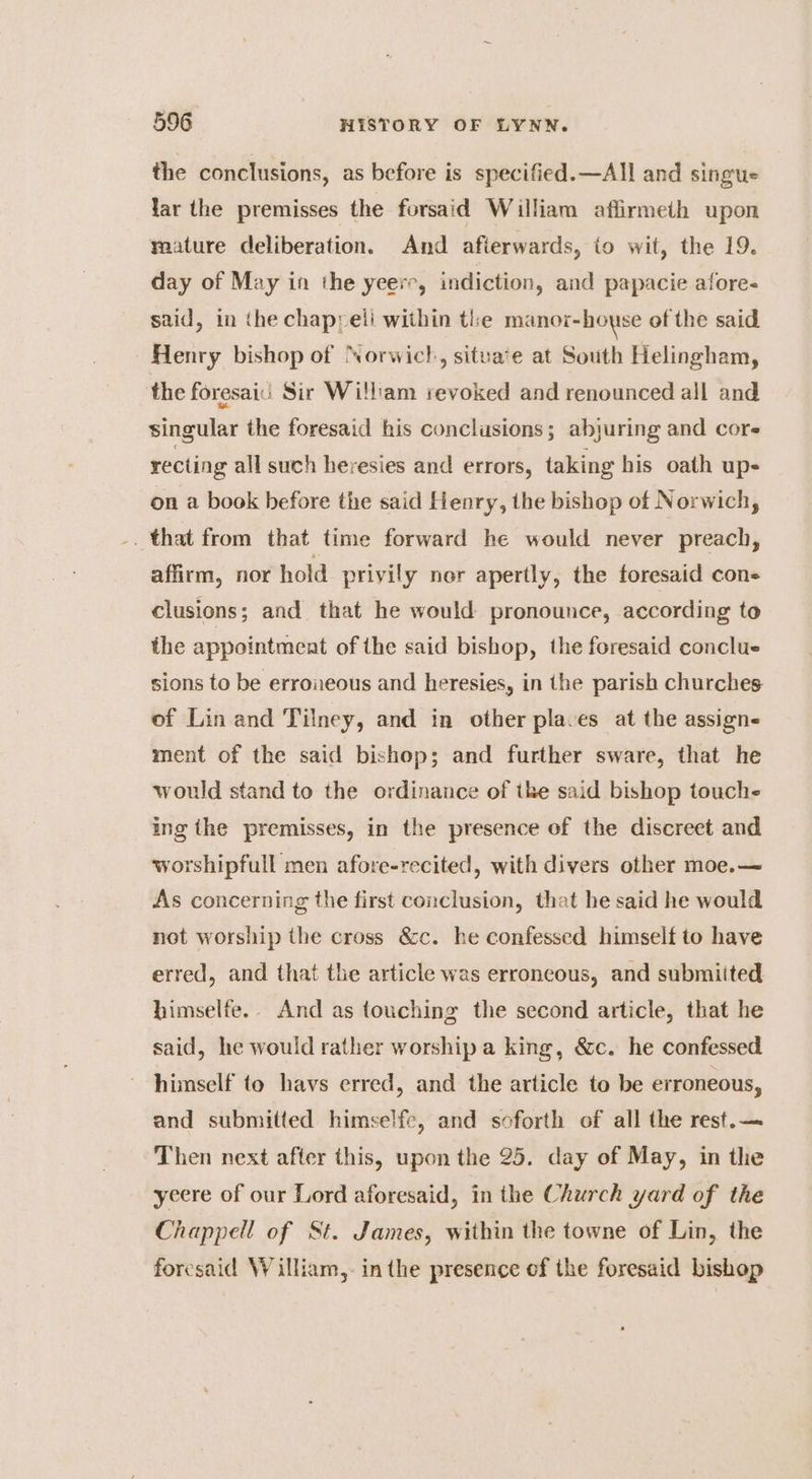 the conclusions, as before is specified. —All and singus lar the premisses the forsaid William affirmeith upon mature deliberation. And afterwards, io wit, the 19. day of May in the yeere, indiction, and papacie afore- said, in the chapyeli within the manor-howse of the said Henry bishop of Norwich, situa‘e at South Helingham, the foresaii Sir Willam revoked and renounced all and singular the foresaid his conclusions; abyuring and cores recting all such heresies and errors, taking his oath up- on a book before the said Henry, the bishop of Norwich, that from that time forward he would never preach, affirm, nor hold privily ner apertly, the foresaid con- clusions; and that he would pronounce, according to the appointment of the said bishop, the foresaid conclue sions to be erroneous and heresies, in the parish churches of Lin and Tilney, and in other places at the assign ment of the said bishop; and further sware, that he would stand to the ordinance of the said bishop touche ing the premisses, in the presence of the discreet and worshipfull men afore-recited, with divers other moe.— As concerning the first conclusion, that he said he would not worship the cross &amp;c. he confessed himself to have erred, and that the article was erroneous, and submiited himselfe.. And as touching the second article, that he said, he would rather worship a king, &amp;c. he confessed himself to havs erred, and the article to be erroneous, and submitted himselfe, and soforth of all the rest.— Then next after this, upon the 25. day of May, in the yeere of our Lord aforesaid, in the Church yard of the Chappell of St. James, within the towne of Lin, the foresaid William,- inthe presence of the foresaid bishop