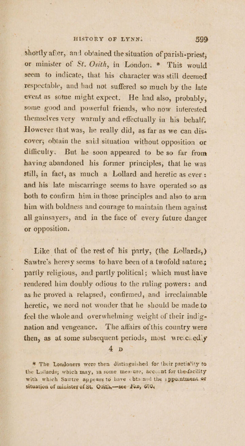 shortly afier, and obtained the situation of parish-priest, or minister of St. Osith, in London. * This would seem to indicate, that his character was still deemed respectable, and had not suffered so much by the late event as some might expect. He had also, probably, some good and powerful friends, who now interested themselves very warmly and effectually in his behalf. However that was, he really did, as far as we can dis« cover; oljtain the said situation without opposition or difficulty. But he soon appeared to be so far from having abandoned his former principles, that he was still, in fact, as much a Lollard and heretic as ever : and his late miscarriage seems to have operated so as both to confirm him in those principles and also to arm him with boldness and courage to maintain them against all gainsayers, and in the face of every future danger or opposition. } Like that of the rest of his party, (the Lollards,) Sawtre’s heresy seems to have been of a twofold natures; partly religious, and partly political; which must have - rendered him doubly odious to the ruling powers: and as he proved a relapsed, confirmed, and irreclaimable heretic, we need not wonder that he should be made to feel the wholeand overwhelming weight of their indig- nation and yengeance. ‘The affairs ofthis country were then, as at some subsequent periods, most wreiciedly AD * The Londoners were then distinguished for their partiality to the Loilards; which may, im some measure, account for the-facility with which Sawtre appears to have cbtaned the :ppantment.of situation of minister of St. Osith-—-see ton, 670;