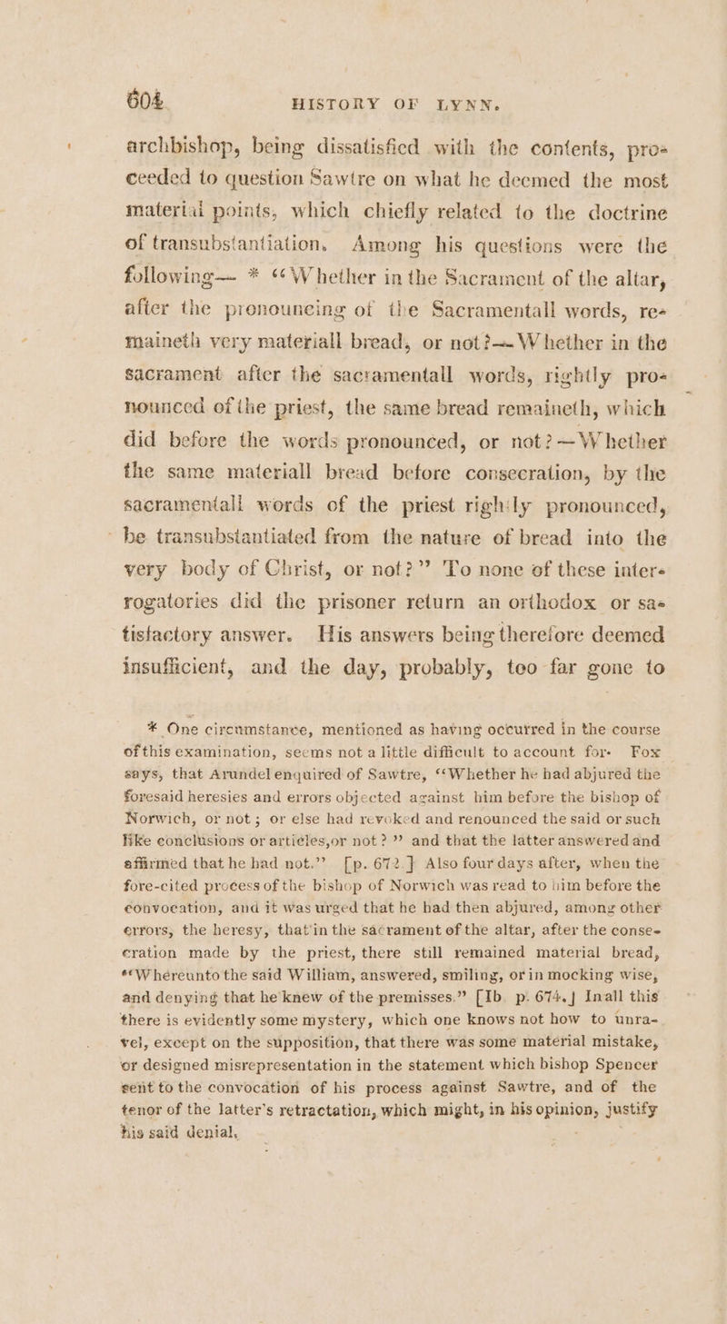 archbishop, being dissatisfied with the contents, pro= ceeded to question Sawire on what he decmed the most materiai points, which chiefly related to the doctrine of transubstantiation. Among his questions were the following— * ‘*Whether in the Sacrament of the altar, after the pronouneing of the Sacramentall words, re- maineth very materiall bread, or not? W hether in the sacrament aficr the sacramentall words, rightly pro nounced of ihe priest, the same bread remaineth, which did before the words pronounced, or not ?— Whether the same materiall bread before consecration, by the sacramentall words of the priest righ:ly pronounced, be transubsiantiated from the nature of bread into the very body of Christ, or not?”’ To none of these inter- rogatories did the prisoner return an orthodox or sae tisfactory answer. His answers being therefore deemed insufficient, and the day, probably, teo far gone to * One circumstance, mentioned as having oceutred in the course ofthis examination, seems not a little difficult to account for- Fox says, that Arundel enquired of Sawtre, ‘‘Whether he had abjured the foresaid heresies and errors objected against him before the bishop of Norwich, or not; or else had revoked and renounced the said or such like conclusions or arti¢les,or not? ” and that the latter answered and affirmed that he had not.”? [p. 672. } Also four days after, when the fore-cited process of the bishop of Norwich was read to lim before the convocation, and it was urged that he had then abjured, among other errors, the heresy, that'in the sacrament of the altar, after the conse- eration made by the priest, there still remained material bread, **W hereunto the said William, answered, smiling, or in mocking wise, and denying that he knew of the premisses.” [Ib. p. 674.] Inall this there is evidently some mystery, which one knows not how to unra- vel, except on the supposition, that there was some material mistake, ‘or designed misrepresentation in the statement which bishop Spencer sent to the convocation of his process against Sawtre, and of the tenor of the latter's retractation, which might, in his opinion, justify his said denial, .