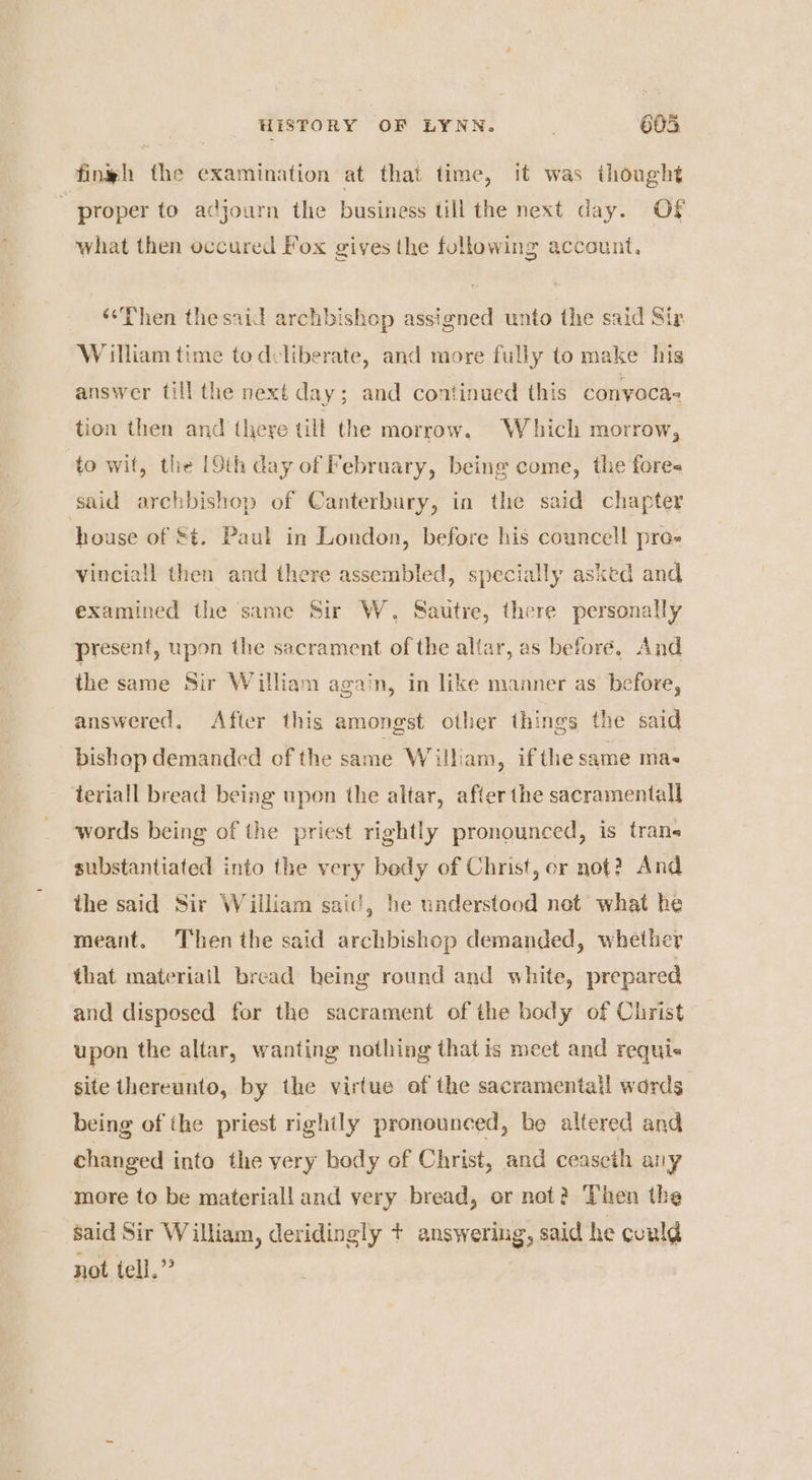 fingh the examination at that time, it was thought proper to adjourn the business till the next day. Of what then occured Fox gives the following account, “Then thesaid archbishop assigned unto the said Sir William time to deliberate, and more fully to make his answer till the next day; and continued this conyacas tion then and there till the morrow, Which morrow, to wit, the [Oth day of February, being come, the fore« said archbishop of Canterbury, in the said chapter house of St. Paul in London, before his councell pro- vinciall then and there assembled, specially asked and examined the same Sir W., Sautre, there personally present, upon the sacrament of the allar, as before, And the same Sir William again, in like manner as before, answered. After this amongst other things the said bishop demanded of the cond Wilham, ifthe same mae teriall bread being upon the altar, after the sacramentall words being of the priest rightly pronounced, is trans substantiated into the very bedy of Christ, or not? And the said Sir William said, he understood not what he meant. Then the said archbishop demanded, whether that materiail bread heing round and white, prepared and disposed for the sacrament of the body of Christ upon the altar, wanting nothing that is meet and requis site thereunto, by the virtue of the sacramental! words being of the priest righily pronounced, be altered and changed into the very body of Christ, and ceaseth any more to be materiall and very bread, or not? Then the said Sir William, deridingly + answering, said he could not tell.”