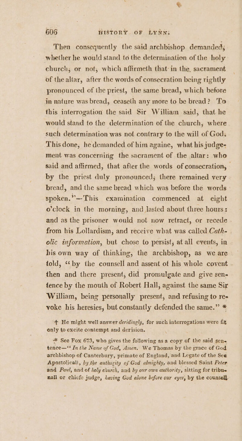 Then consequently the said archbishop demanded; whether he would stand to the determination of the hol y church, or not, which affirmeth that: in the. sacrament of the altar, after the words of consecration being rightly pronounced of the priest, the same bread, which before in nature was bread, ceaseth any more to be bread? To this interrogation the said Sir William said, that he would stand to the determination of the church, where ‘such determination was not contrary to the will of God: This done, he demanded of him againe, what his judge- ment was concerning the sacrament of the altar: who said and affirmed, that after the words of consecration, by the priest duly pronounced; there remained very bread, and the same bread which was before the words | spoken.”*—-This examination commenced at eight o'clock in the morning, and lasted about three hours : and as the prisoner would not now retract, or recede . from his Lollardism, and receive what was called Cath- olic information, but chose to persist, at all events, in his own way of thinking, the archbishop, as we are told, ‘‘by the counsell and assent of his whole covent then and there present, did promulgate and give sen- tence by the mouth of Robert Hall, against the same Sir William, being personally present, and refusing to re« voke his heresies, but constantly defended the same.” * “+ He might well answer deridingly, for such interrogations were fit only to excite contempt and derision. * See Fox 673, who gives the following asa copy of the said sens tence—‘‘ In the Name of God, Amen. We Thomas by the grace of God archbishop of Canterbury, primate of England, and Legate of the See Apostolicall, by the authority of God almighty, and blessed Saint Peter and Paul, and of holy church, and by our own authority, sitting for tribue mall or chicfe judge, having God alone before our eyes, by the counsell