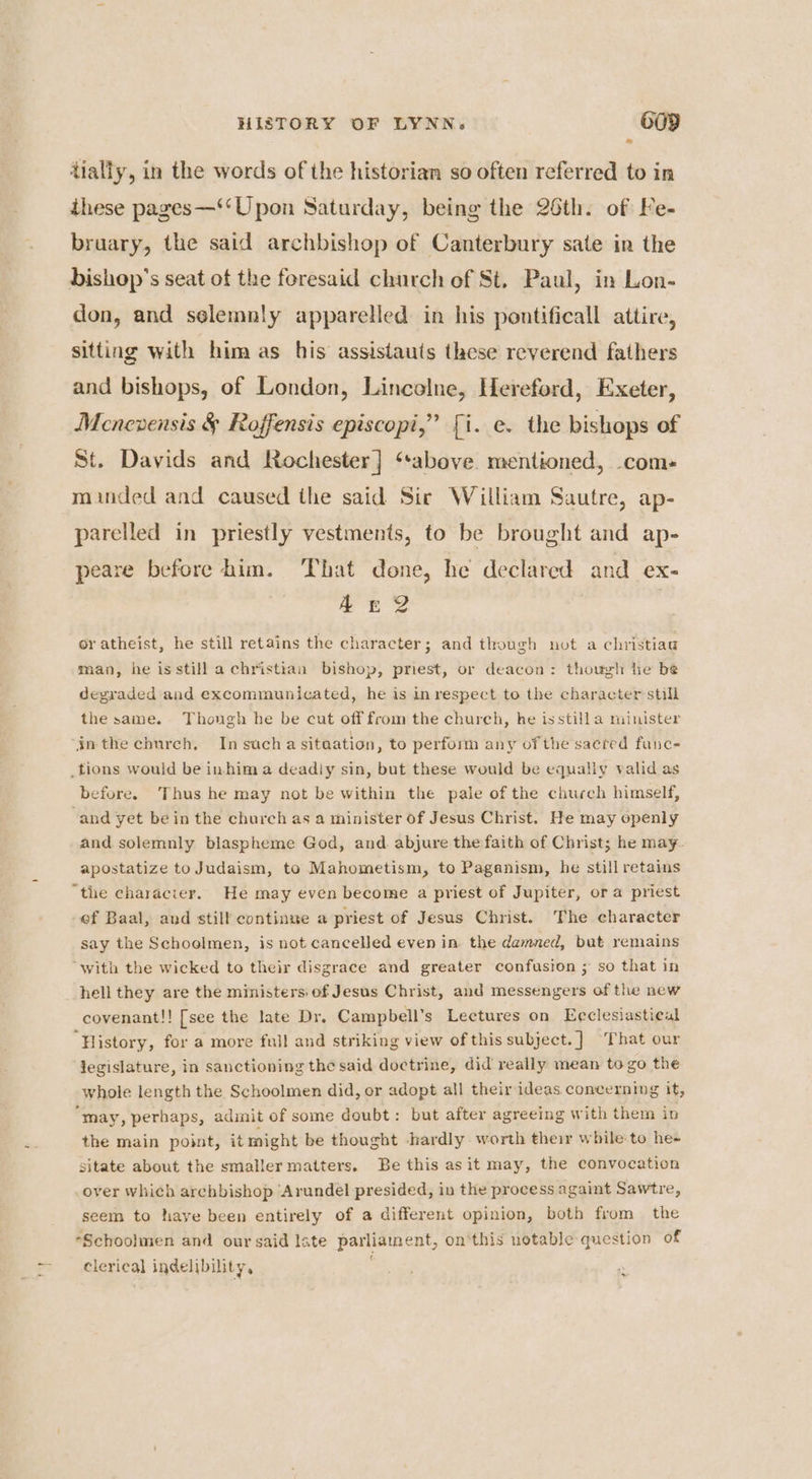 tially, in the words of the historian so often referred to in ihese pages—‘‘Upon Saturday, being the 26th. of Fe- bruary, the said archbishop of Canterbury sate in the bishop's seat of the foresaid church of St. Paul, in Lon- don, and selemnly apparelled in his pontificall attire, sitting with him as his assistauts these reverend fathers and bishops, of London, Lincelne, Hereford, Exeter, Menevensis &amp; Roffensis episcopi,” [i. e. the bishops of St. Davids and Rochester] ‘above mentioned, com- minded and caused the said Sir William Sautre, ap- parelled in priestly vestments, to be brought and ap- peare before him. That done, he declared and ex- Ar? or atheist, he still retains the character; and though not a christiag man, he isstill a christian bishop, priest, or deacon: though he be degraded and excommunicated, he is in respect to the character still the same. Thongh he be cut off from the church, he isstilla minister inthe church, Insucha sitaation, to perform any of the sacred funce before. Thus he may not be within the pale of the church himself, and yet bein the church as a minister of Jesus Christ. He may openly and solemnly blaspheme God, and abjure the faith of Christ; he may- apostatize to Judaism, to Mahometism, to Paganism, he still retains “the characier. He may even become a priest of Jupiter, ora priest ef Baal, and still continye a priest of Jesus Christ. The character say the Schoolmen, is not cancelled even in the damned, but remains “with the wicked to their disgrace and greater confusion ; so that in hell they are the ministers: of Jesus Christ, and messengers of the new covenant!! [see the late Dr. Campbell’s Lectures on Ecclesiastical “History, for a more full and striking view of this subject. ] That our jegislature, in sanctioning the said doctrine, did really mean to go the whole length the Schoolmen did, or adopt all their ideas concerning it, “may, perhaps, admit of some doubt: but after agreeing with them in the main point, it might be thought hardly worth their while to he- sitate about the smaller matters. Be this as it may, the convocation over which archbishop Arundel presided, iv the process againt Sawtre, seem to haye been entirely of a different opinion, both from the *Schoolmen and our said Iste parliament, on‘this notable question of clerical indelibility, ,