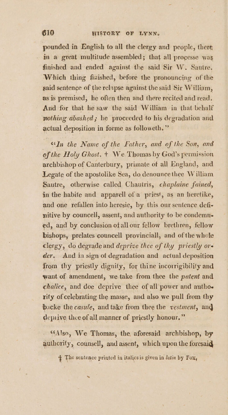 pounded in English to all the clergy and people, there ina great multitude assembled ; that all processe was finished and ended against the said Sir W. Sauitre. Which thing fixished, before the pronouncing of the said sentence of the relapse against the said Sir William, as is premised, he often then and there recited and read. And for that he saw the said William in that behalf nothing abashed; he proceeded.to his degradation and actual deposition in forme as followeth. ” | ‘‘In the Name of the Father, and of the Son, and of the Holy Ghost. + We.'Thomas by God’s permission archbishop of Canterbury, primate of all England, and Legate of the apostolike Sea, do denounce thee William Sautre, | otherwise called Chautris, chaplaine fained, in the habite and apparell of a pries!, as an heretike, and one refallen into heresie, by this our sentence defi- nitive by councell, assent, and authority to be condemne ed, and by conclusion ofallour fellow brethren, fellow bishops, prelates councell provinciall, and of the whole clergy, do degrade and deprive thee of thy priestly ore der. And in sign of degradation and actual deposition from thy priestly dignity, for thine incorrigibility and want of amendment, we take from thee the patent and chalice, and doe deprive thee of all power and authos rity of celebrating the masse, and also we pull from thy backe the casule, and take from thee the vestment, and deprive thee of all manner of priestly honour,” “Also, We Thomas, the aforesaid archbishop, by auihority, counsell, and assent, which upon the foresaig } The sentence printed in italicsis given in latin by Fox,