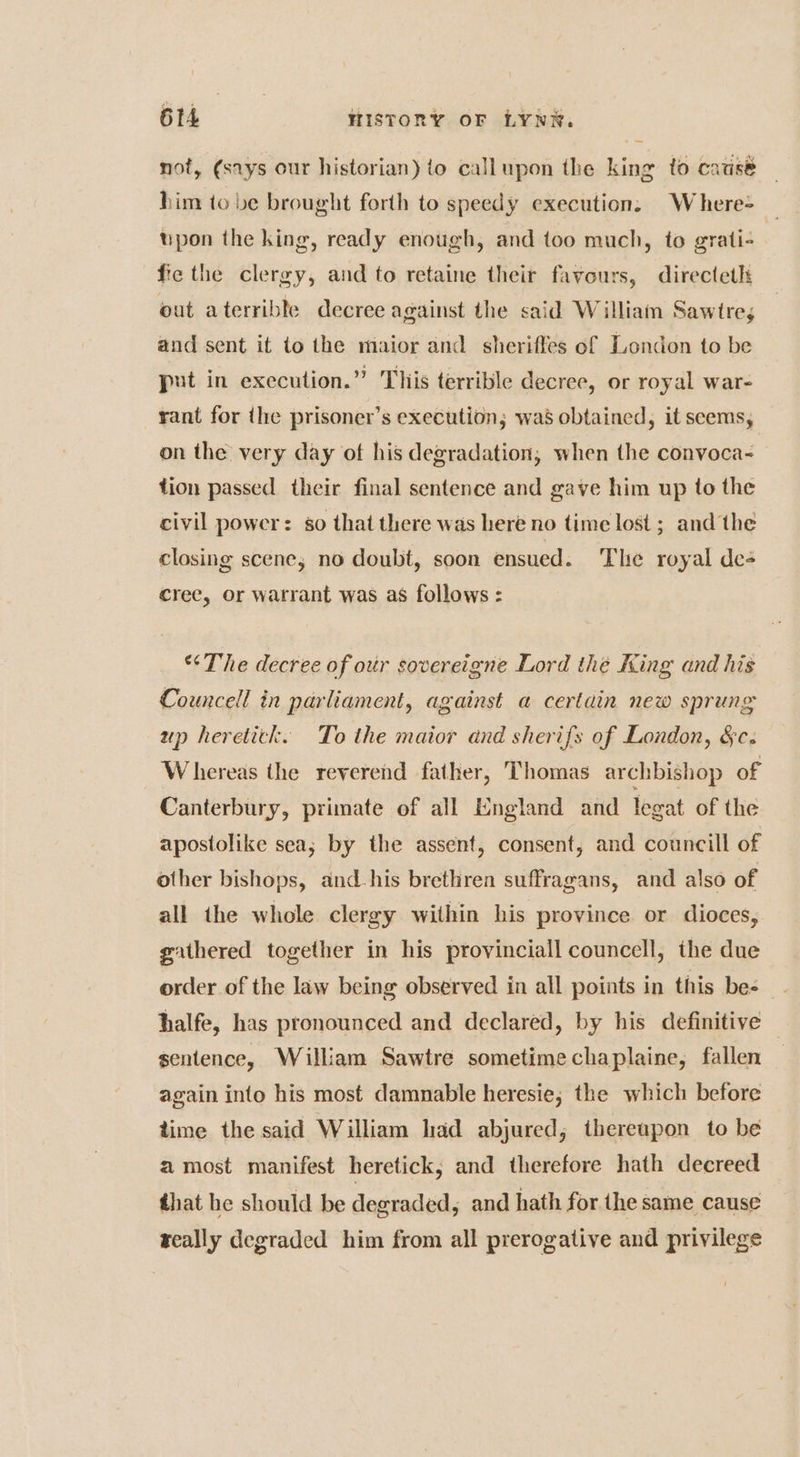 not, (says our historian) to callupon the king to catisé — him to be brought forth to speedy execution: W here-= tipon the king, ready enough, and too much, to grati- fie the clergy, and to retaine their favours, directeth out aterrible decree against the said William Sawtre; and sent it to the maior and sheriffes of London to be put in execution.” Tliis terrible decree, or royal war- rant for ihe prisoner’s execution; was obtained, it seems, on the very day of his degradation, when the convoca- tion passed their final sentence and gave him up to the civil power: go that there was here no time lost ; and the closing scene, no doubt, soon ensued. ‘The royal de cree, or warrant was as follows : “The decree of our sovereigne Lord the King and his Councell in parliament, against a certain new sprung up heretick. To the maior and sherifs of London, &c. Whereas the reverend father, Thomas archbishop of Canterbury, primate of all England and legat of the apostolike sea; by the assent, consent, and councill of other bishops, and-his brethren suffragans, and also of all the whole clergy within his province or dioces, gathered together in his provinciall councell, the due order of the law being observed in all points in this bes halfe, has pronounced and declared, by his definitive © sentence, William Sawtre sometime chaplaine, fallen again into his most damnable heresie; the which before time the said William had abjured; thereupon to be a most manifest heretick, and therefore hath decreed that he should be degraded, and hath for the same cause really degraded him from all prerogative and privilege