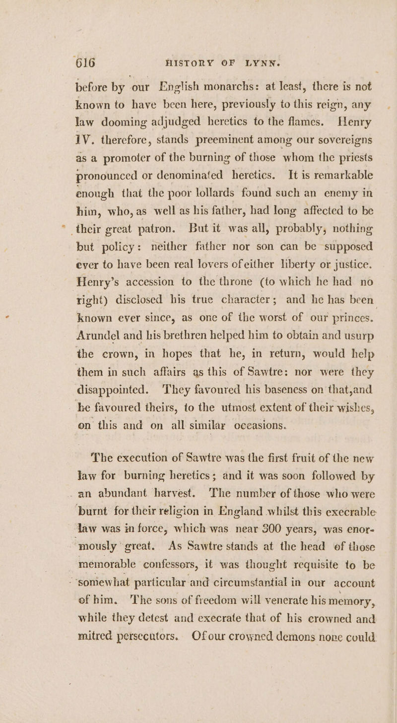 before by our English monarchs: at least, there is not known to have been here, previously to this reign, any law dooming adjudged heretics to the flames. Henry 1V. therefore, stands preeminent among our sovereigns as a promoter of the burning of those whom the priests pronounced or denominated heretics. It is remarkable enough that the poor lollards found such an enemy in him, who, as well as his father, had long affected to be _their great patron. But it was all, probably, nothing but policy: neither father nor son can be supposed ever to have been real lovers ofeither liberty or justice. Henry’s accession to the throne (to which he had no right) disclosed his true character; and he has been known eyer since, as one of the worst of our princes. Arundel and his brethren helped him to obtain and usurp the crown, in hopes that he, in return, would help them in such affairs as this of Sawtre: nor were they disappointed. They favoured his baseness on that,and _ he favoured theirs, to the utmost extent of their wishes, on this and on all similar occasions. The execution of Sawtre was the first fruit of the new Jaw for burning heretics; and it was soon followed by an abundant harvest. ‘The number of those who were burnt for their religion in England whilst this execrable ~-law was in force, which was near 300 years, was enor- “mously great. As Sawtre stands at the head of those ; memorable confessors, it was thought requisite to be “somewhat particular and circumstantial in our account of him. he sons of freedom will yenerate his memory, while they detest and execrate that of his crowned and mitred persecators. Ofour crowned demons none could