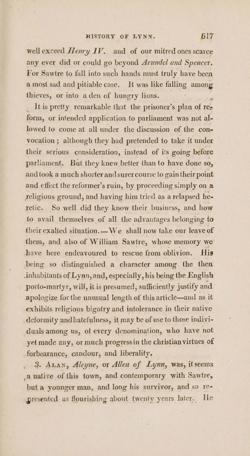 wellexceed Henry IV. and of our mitred ones scarce any ever did or could go beyond Arundel and Spencer. For Sawire to fall into such hands must truly have been, a most sad and pitiable case. It was like falling among thieves, or into aden of hungry lions. . c _ Itis pretty remarkable that the prisoner’s plan of res. form, or intended application to parliament was not al- lowed to come at all under the discussion of the. cone vocation ; although they had pretended to take it under their serious consideration, instead of ifs going before parliament. But they knew better than to have done SO, and took a much shorter and surer course to gain their point and effect the reformer’s ruin, by proceeding simply on a religious ground, and having him tried as a relapsed hes yetic. So well did they know their business, and how io avail themselves of all the advantages belonging to their exalted situation.—We shall now take our leave of them, and also of William Sawtre, whose memory we’ thave here endeavoured to rescue from oblivion. His being so distinguished a character among the then. inhabitants of Lynn, and, especially, his being the English porto-martyr, will, it is presumed, sufficiently justify and apologize forthe unusual length of this article—and as it exhibits religious bigotry and intolerance in their native deformity andhatefulness, it may be of use to those indiyi- duals among us, of every denomination, who have not yet made any, or much progressin the christian virtues of forbearance, candour, and liberality. 3. Antan, Aleyne, or Allen of Lynn, was, it seems a native of this town, and contemporary with Sawtre, but a younger man, and long his survivor, and so re- presented as flourishing about twenty years later. He