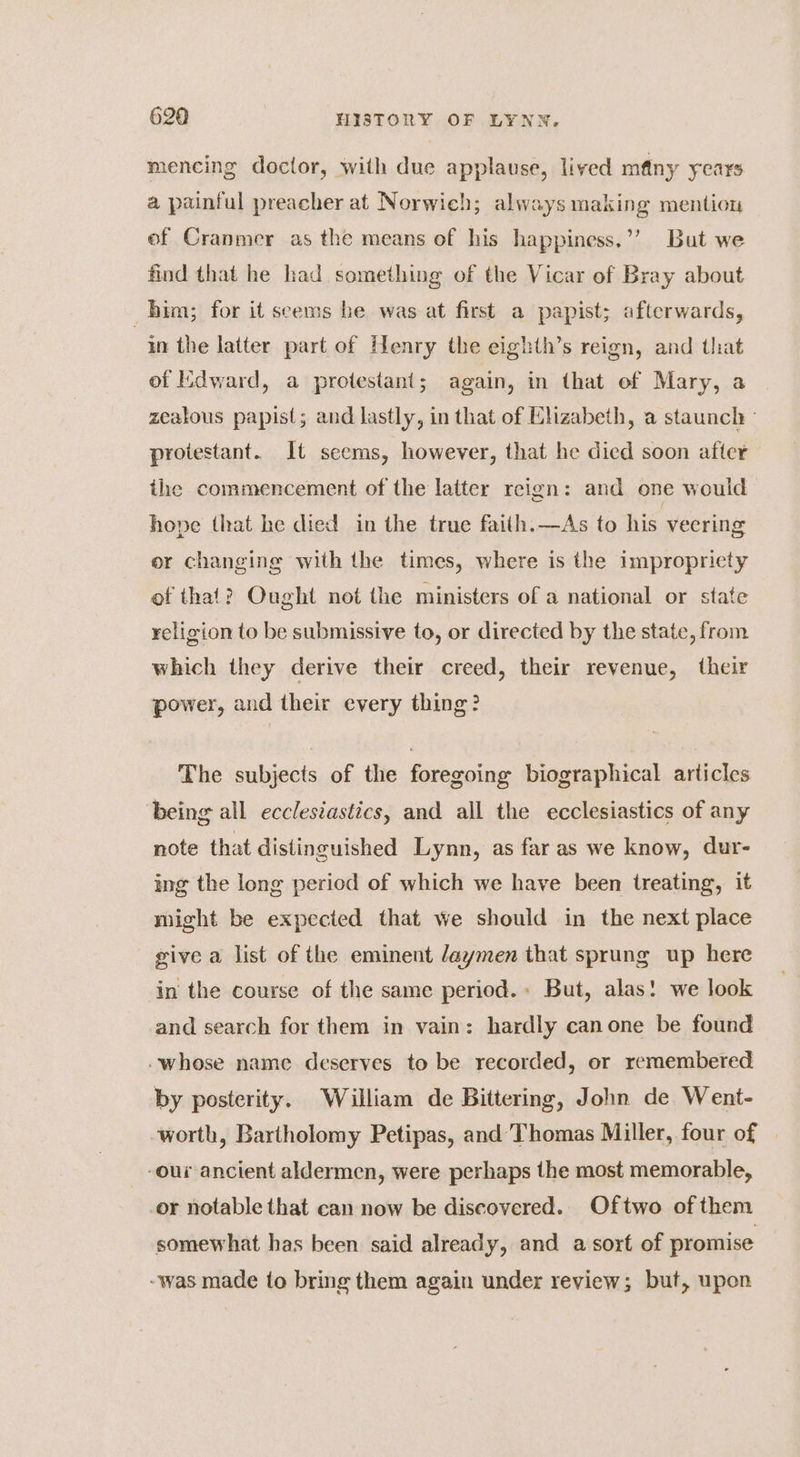 mencing doctor, with due applause, lived many years a painful preacher at Norwich; always making mention of Cranmer as the means of his happiness.’’ But we find that he had something of the Vicar of Bray about him; for it seems be was at first a papist; afterwards, in the latter part of Henry the eighth’s reign, and that of Edward, a protestant; again, in that of Mary, a zealous papist; and lastly, in that of Elizabeth, a staunch - protestant. It seems, however, that he died soon after the commencement of the latter reign: and one would hope that he died in the true faith.—As to his veering er changing with the times, where is the impropriety of that? Ought not the ministers of a national or state religion to be submissive to, or directed by the state, from which they derive their creed, their revenue, their power, and their every thing? The subjects of the foregoing biographical articles being all ecclesiastics, and all the ecclesiastics of any note that distinguished Lynn, as far as we know, dur- ing the long period of which we have been treating, it might be expected that we should in the next place give a list of the eminent daymen that sprung up here in the course of the same period. But, alas! we look and search for them in vain: hardly canone be found whose name deserves to be recorded, or remembered by posterity. William de Bittering, John de Went- worth, Bartholomy Petipas, and Thomas Miller, four of | -our ancient aldermen, were perhaps the most memorable, _or notable that can now be discovered. Oftwo of them somewhat has been said already, and a sort of promise -was made to bring them again under review; but, upon