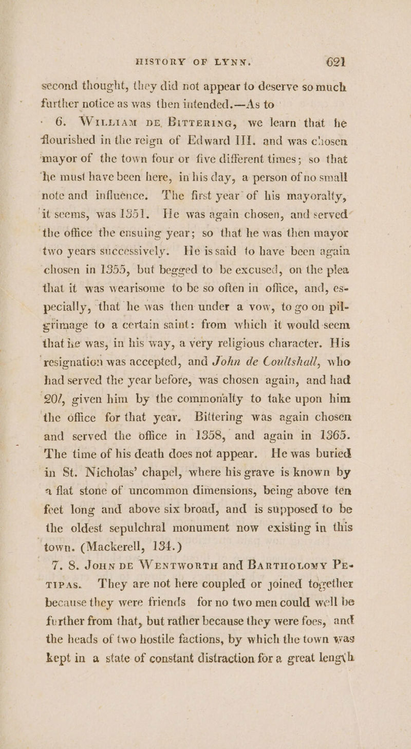second thought, they did not appear to deserve somuch further notice as was then intended.—As to 6. Wiurx1am pe, Birrerine, we learn that he flourished in the reign of Edward III. and was chosen ‘mayor of the town four or five different times; so that ‘he must have been here, in his day, a person of no small note and influence. ‘The first year of his mayoralty, ‘it seems, was 1351. He was again chosen, and served: ‘the office the ensuing year; so that he was then mayor two years successively. He issaid to have been again chosen in 1355, but begged to be excused, on the plea that it was wearisome to be so often in office, and, es- pecially, that he was then under a vow, to go on pil- etimage to a certain saint: from which it would seem ihat ie was, in his way, a very religious character. His ‘resignation was accepted, and John de Coultshall, who had served the year before, was chosen again, and had 207, given him by the commonalty to take upon him ihe office for that year. Biltering was again chosen and served the office in 1358, and again in 1365. The time of his death does not appear. He was buried in St. Nicholas’ chapel, where his grave is known by a flat stone of uncommon dimensions, being above ten feet long and above six broad, and is supposed to be the oldest sepulchral monument now existing in this “town. (Mackerell, 134.) 7. 8. Joun pe Wentwortu and Bartuotomy Pe- tTipas. They are not here coupled or joined toether because they were friends for no two men could well be further from that, but rather because they were foes, anc the heads of two hostile factions, by which the town was kept in a state of constant distraction for a great lengyh