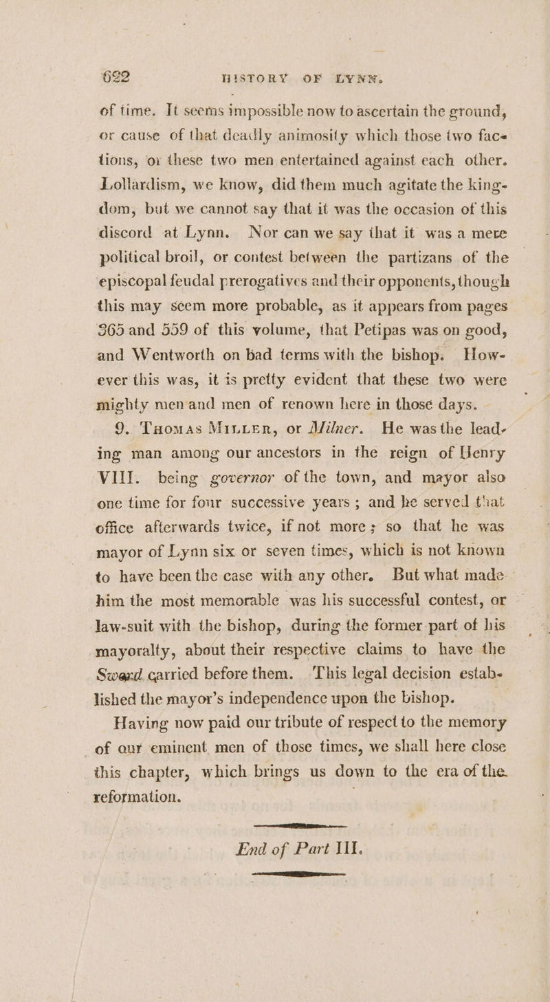 of time. It seems impossible now to ascertain the ground, or cause of that deadly animosity which those two face tions, oi these two men entertained against each other. Lollardism, we know, did them much agitate the king- dom, but we cannot say that it was the occasion of this discord at Lynn. Nor can we say that it was a mere political broil, or contest between the partizans of the episcopal feudal prerogatives and their opponents, though this may seem more probable, as it appears from pages 865 and 559 of this volume, that Petipas was on good, and Wentworth on bad terms with the bishop. How- ever this was, it is pretty evident that these two were mighty men and men of renown here in those days. | 9. Tuomas Minter, or Wilner. He was the lead- ing man among our ancestors in the reign of Henry VIII. being governor of the town, and mayor also one time for four successive years ; and he served that office afterwards twice, if not more; so that he was mayor of Lynn six or seven times, which is not known to have been the case with any other. But what made him the most memorable was his successful contest, or law-suit with the bishop, during the former part of his mayoralty, about their respective claims to have the Swed carried before them. This legal decision estab- lished the mayor’s independence upon the bishop. Having now paid our tribute of respect to the memory of our eminent men of those times, we shall here close this chapter, which brings us down to the era of the reformation. End of Part Ill. AO ae