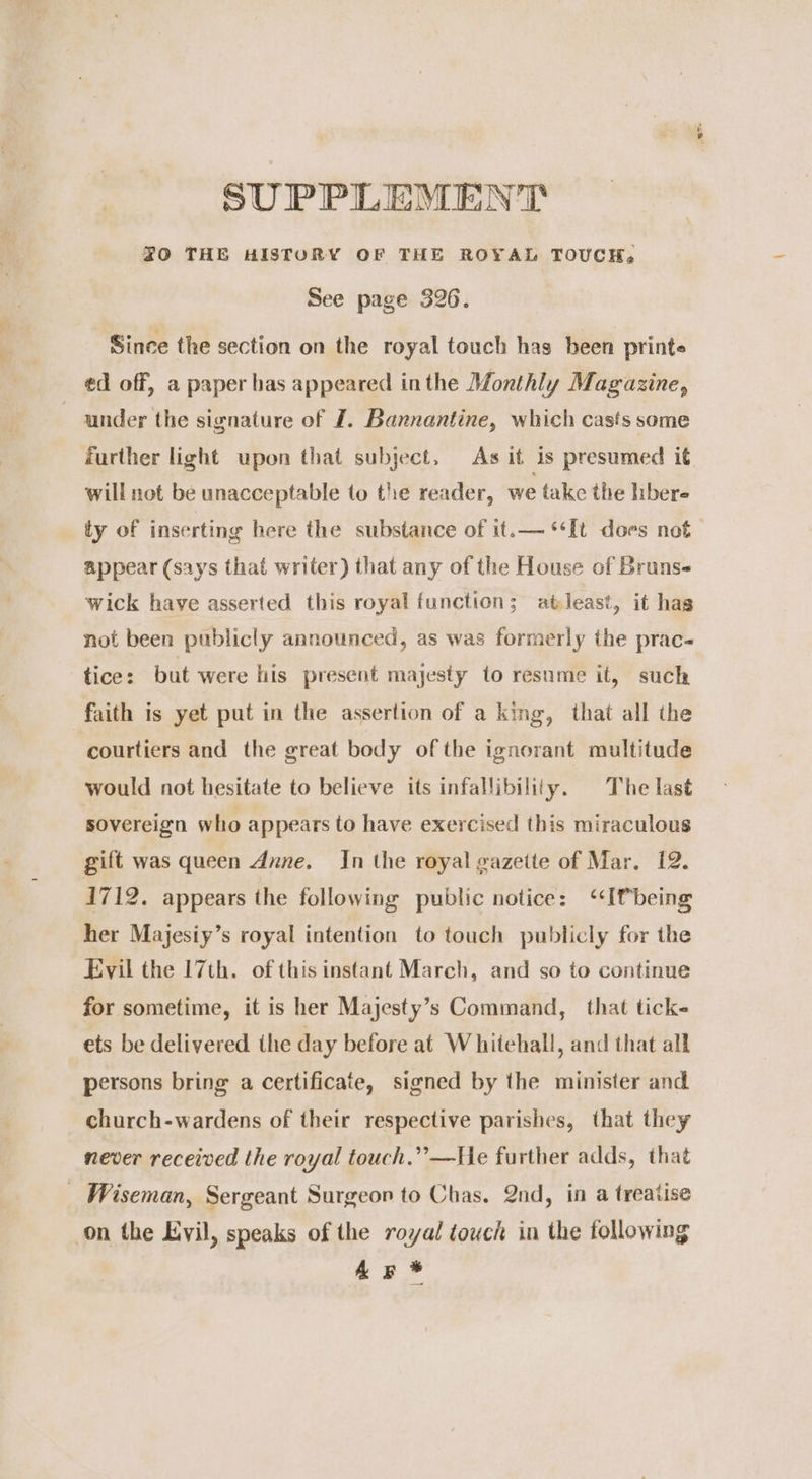 SUPPLEMENT FO THE HISTORY OF THE ROYAL TOUCH, See page 326. Since the section on the royal touch has been printe ed off, a paper has appeared inthe Monthly Magazine, under the signature of J. Bannantine, which casts some further light upon that subject, As it is presumed it will not be unacceptable to the reader, we take the hbere ty of inserting here the substance of it.— ‘It does not appear (says that writer) that any of the House of Bruns wick have asserted this royal function; atleast, it has not been publicly announced, as was formerly the prac tice: but were his present majesty to resume it, such faith is yet put in the assertion of a king, that all the courtiers and the great body of the ignorant multitude would not hesitate to believe its infallibility. The last sovereign who appears to have exercised this miraculous gift was queen Anne. In the royal gazette of Mar, 12. 1712. appears the following public notice: ‘‘Ifbeing her Majesiy’s royal intention to touch publicly for the Evil the 17th. of this instant March, and so to continue for sometime, it is her Majesty’s Command, that ticks ets be delivered the day before at Whitehall, and that all persons bring a certificate, signed by the minister and church-wardens of their respective parishes, that they never received the royal touch.”’—He further adds, that _ Wiseman, Sergeant Surgeon to Chas. 2nd, in a treatise on the Evil, speaks of the royal touch in the following Ag *