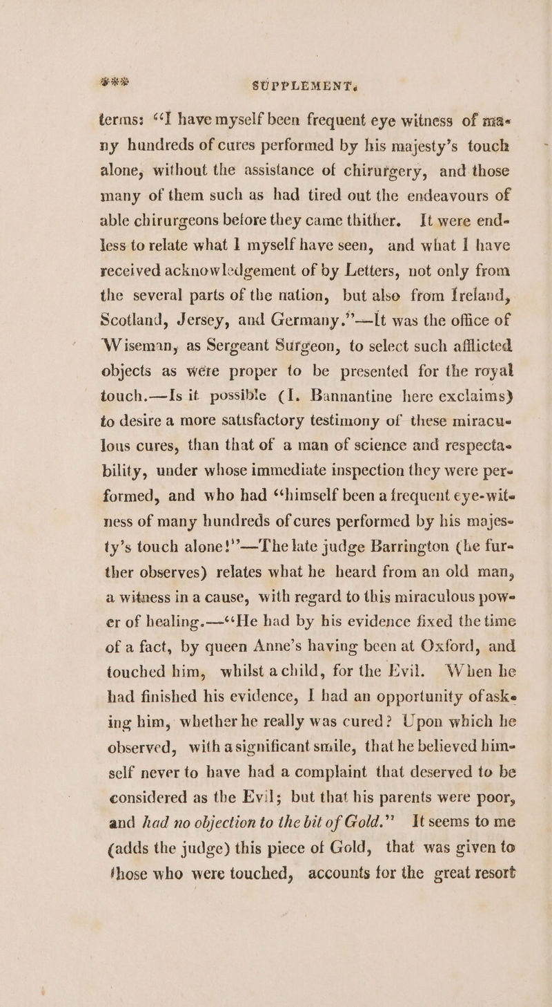 BRB SUPPLEMENT, terms: ‘‘I have myself been frequent eye witness of ma ny hundreds of cures performed by his majesty’s touch alone, without the assistance of chirurgery, and those many of them such as had tired out the endeavours of able chirurgeons before they came thither. It were end- less to relate what 1 myself have seen, and what I have received acknowledgement of by Letters, not only from the several parts of the nation, but also ftom Ireland,. Scotland, Jersey, and Germany.”’—It was the office of ‘Wiseman, as Sergeant Surgeon, to select such afflicted objects as wére proper to be presented for the royal touch.—Is it possible (1. Bannantine here exclaims) to desire a more satisfactory testimony of these miracus lous cures, than that of a man of science and respecta« bility, under whose immediate inspection they were per formed, and who had ‘himself been a frequent eye-wite ness of many hundreds of cures performed by his majes- ty’s touch alone!’”’—The late judge Barrington (he fur- ther observes) relates what he heard from an old man, a witness in a cause, with regard to this miraculous pow- er of healing.—‘‘He had by his evidence fixed the time of a fact, by queen Anne’s having been at Oxford, and touched him, whilst achild, for the Evil. When he had finished his evidence, I had an opportunity ofaske ing him, whether he really was cured? Upon which he observed, with asignificant smile, that he believed hime self never to have had a complaint that deserved to be considered as the Evil; but that his parents were poor, and had no objection to the bitof Gold.” Itseems tome (adds the judge) this piece of Gold, that was given to those who were touched, accounts for the great resort