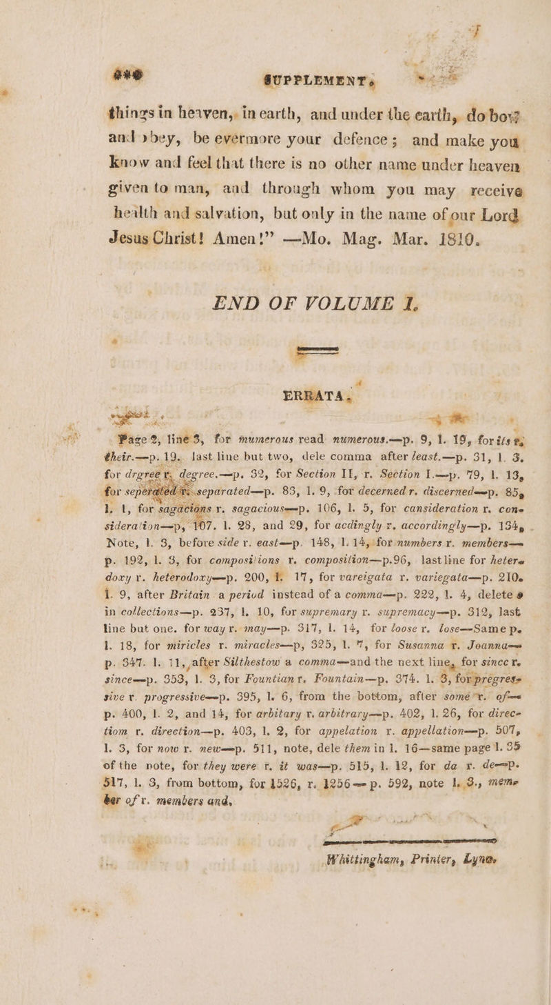 ane QUPPLEMENT, 9 * > things in hevven,, in earth, and under the earth, do bow. and »>bey, be evermore your defence; and make you know and feel that there is no other name under heaven given to man, aad through whom you may receive health and salvation, but only in the name of our Lord Jesus Christ! Amen!” —Mo. Mag. Mar. 1810. END OF VOLUME I. a ERRATA. Page 2, line 3, for mumerous read numerous.—p. 9, 1. 19, for its #2 thetr.—p.19.. last line but two, dele comma after /east.—p. 31, 1. 3. for drgree vr. degree.—p. 32, for Section II, r. Section Lp. 79, 1. 13, 1. 1, for es r. sagaciouse=p. 106, 1. 5, for cansideration r. cone sideralion—p, 1 17. 1. 28, and 29, for acdingly r. accordingly—p. 134» . Note, 1. 3, before side r. east—p. 148, 1.14, for numbers r. members— p. 192, 1. 3, for compost/ions r. compostition—p.96, lastline for hetere doxy v. heterodoryp. 200, f. 17, for vareigata r. variegata—p. 210. 1. 9, after Britain. a perivd instead of a comma—p. 222, 1. 4, delete @ in collections—p. 237, 1. 10, for supremary r. supremacy—p. 312, last line but one. for way r. may—p. 317, 1. 14, for loose r. lose—-Same pe 1. 18, for miricles r. miracles—p, 325, 1. %, for Susanna rt. Joanna p. 347.1, 11, ,after Silthestow a comma—and the next line, for since Te sinceewp. 353, 1. 3, for Fountianr. Fountain—p. 374. 1. 3, for pregres= : sive r. progressivee-p. 395, 1. 6, from the bottom, after some*r. of p. 400, 1. 2, and 14, for arbctary rv. arbitrary—-p. 402, 1. 26, for direc tiom r. directton—p. 403, 1. 2, for appelation r. appellation—p. 507, 1. 3, for now r. newmep. 511, note, dele them in 1. 16—same page I. 35 of the note, for they were r. it was—p. 515, 1. 12, for da r. de-=p- 517, 1. 3, from bottom, for 1526, r. 1256—-p. 592, note I. 3., meme ber of r. members and, z pow = iia aad Me vf mae ; (Beene Whittingham, Printer, Lynas ed