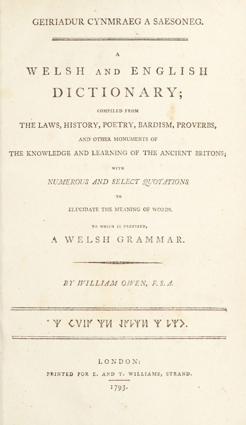 GEIRIADUR CYNMRAEG A SAESONEG. A WELSH AND ENGLISH DICTIONARY; COMPILED FROM THE LAWS, HISTORY, POETRY, BARDISM, PROVERBS, AND' OTHER MONUMENTS OF THE KNOWLEDGE AND LEARNING OF THE ANCIENT BRITONS; WITH NUMEROUS AND SELECT SnJOTATIONS TO •ELUCIDATE THE MEANING OF WOPvDS. TO WHICH IS PREFIXED, A W E L S H G R A M M A R. £r WILLIAM OWEN, F. S. A. * Y cvir YM imn y vr>. LONDON: 3E-SINTED FOR E. AND T. WILLIAMS, STRAND. 1793- f
