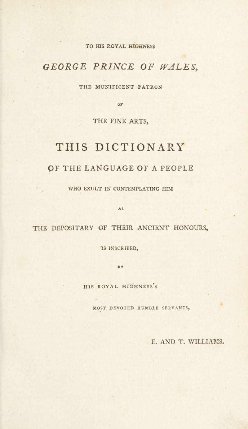 TO HIS ROYAL HIGHNESS GEORGE PRINCE OF WALES, % THE MUNIFICENT PATRON OF THE FINE ARTS, THIS DICTIONARY OF THE LANGUAGE OF A PEOPLE WHO EXULT IN CONTEMPLATING HIM THE DEPOSITARY OF THEIR ANCIENT HONOURS, IS INSCRIBED, BY HIS ROYAL highness’s MOST DEVOTED HUMBLE SERVANTS, E. AND T. WILLIAMS