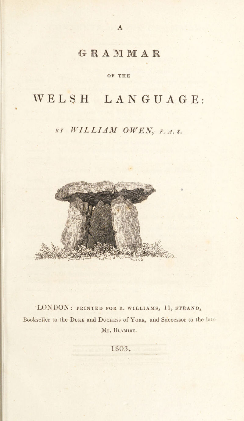 A G R A M M A M OF THE WELSH LANGUAGE: 13Y WILLIAM OWEN, f.a.s. LONDON: printed for e. williams^ ID strand^ Bookseller to the Duke and Duchess of York, and Successor to the late Mr. Beam IRE. 1803,