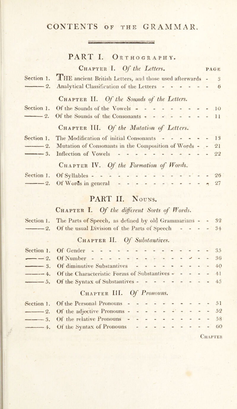 CONTENTS OF the GRAMMAR. PART I. Orthography. Chapter I. Of the Letters, page Section 1. The ancient British Letters, and those used afterwards - 3 ■ ■— 2. Analytical Classification of the Letters ------ 6 Chapter II. Of the Sounds of the Letters. Section 1. Of the Sounds of the Vowels - -- -- -- -- lO --2. Of the Sounds of the Consonants - -- -- -- -11 Chapter II[. Of the Mutation of Letters. Section 1. The Modification of initial Consonants ------ 13 --2. Mutation of Consonants in the Composition of Words - - 21 --— 3. Inflection of Vowels - -- -- -- ----22 Chapter IV. Of the Fortnation of Words. Section I. Of Syllables - -- -- -- -- -----26 --2. Of W ords in general - 27 PART II. Nouns. Chapter I. Of the different Sorts of Words. Section 1. The Parts of Speech, as defined by old Grammarians - - 32 -2. Of the usual Division of the Parts of Speech - - - - 34 Chapter II. Of Substantives. Section I. Of Gender -,-------------35 ---2. Of Number - -- -- --•■----'--36 - —— 3. Of diminutive Substantives - -- -- -- -- 40 -—4. Of the Characteristic Forms of Substantives - - - - - 41 -5. Of the Syntax of Substantives ---------45 Chapter III. Of Pronotrns. Section 1. Of the Personal Pronouns - -- -- -- -- -51 -2. Of the adjective Pronouns - -- -- -- -- -52 -3. Of the relative Pronouns - -- -- -- -- -58 -4. Of the Syntax of Pronouns - -- -- -- --60 Chapter