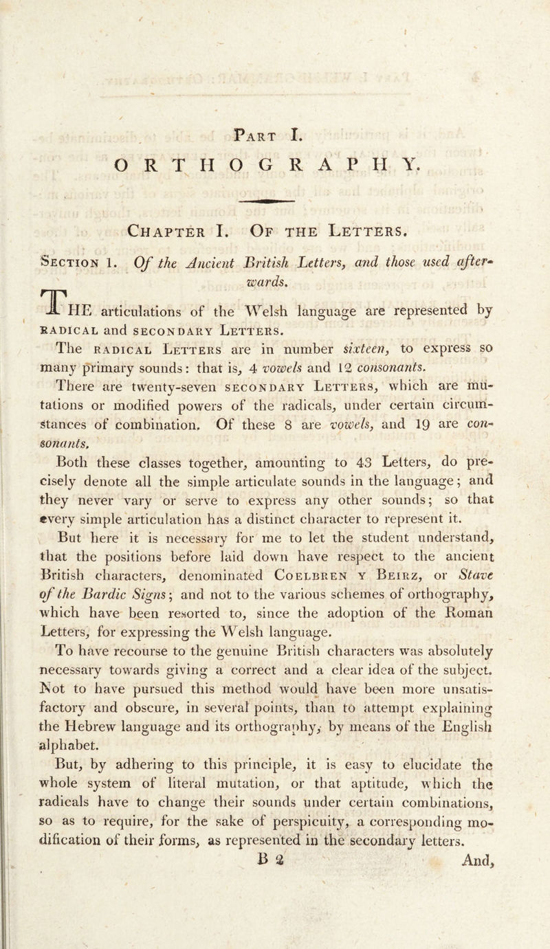 r / Part I. ORTHOGRAPHY. &gt; Chapter I. Of the Letters. Section 1. Of the Ancient British Letters, and those used after^ wards. JL HE articulations of the Welsh language are represented by RADICAL and SECONDARY LETTERS. The RADICAL Letters are in number sixteen, to express so many primary sounds: that is^ 4 vowels and 12 consonants. There are twenty-seven secondary Letters^ which are mu¬ tations or modified powers of the radicals^ under certain circum¬ stances of combination. Of these 8 are vowels, and 19 are con¬ sonants. Both these classes together^ amounting to 43 Letters, do pre¬ cisely denote all the simple articulate sounds in the language; and they never vary or serve to express any other sounds; so that every simple articulation has a distinct character to represent it. But here it is necessary for me to let the student understand, that the positions before laid down have respect to the ancient British characters, denominated Coelbren y Beirz, or Stave of the Bardic Signs; and not to the various schemes of orthography, which have been resorted to, since the adoption of the Roman Letters, for expressing the Welsh language. To have recourse to the genuine British characters was absolutely necessary towards giving a correct and a clear idea of the subject, Kot to have pursued this method would have been more unsatis¬ factory and obscure, in several points, than to attempt explaining the Hebrew language and its orthography, by means of the English alphabet. But, by adhering to this principle, it is easy to elucidate the whole system of literal mutation, or that aptitude, which the radicals have to change their sounds under certain combinations, so as to require, for the sake of perspicuity, a corresponding mo¬ dification of their forms, as represented in the secondary letters. B 2 And,