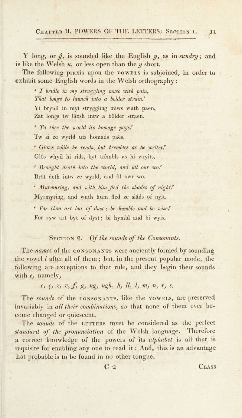 Y long, or is sounded like the English y, as in sundry; and is like the Welsh 71, or less open than the y short. The following praxis upon the vowels is subjoined, in order to exhibit some English words in the Welsh orthography: ^ I bridle in my struggling muse vjitJi 'pain, That lo7i£[s to launch into a bolder strain/ Yi bryidl in myi stryggling miws wuth paen, Zat longs tw lansh intvv a bolder straen. * To thee the icorld its homage pays/ Tw zi ze wyrld uts homads paes. ' Glows while he reads, but trembles as he writes/ Glos whyil hi rids, byt trembls as hi wryits. ‘ Brought death into the world, and all our wo/ Brot deth intw ze wyrld, and 61 owr wo. ‘ Murmuring, and with him fied the shades of night/ Myrmyring, and wuth hum fled ze siads of nyit. ‘ Tor thou art but of dust; be humble and be wise/ For zyw art byt of dyst; bi hymbl and bi wyis. Section 2. Of the sounds of the Consonants. The names' the consonants were anciently formed by sounding the vowel i after all of them; but, in the present popular mode, the following are exceptions to that rule, and they begin their sounds &gt;vith e, namely, c, 0 n, r, s. The sounds of the consonants, like the vowels, are preserved invariably in all their combinations^ so that none of them ever be¬ come changed or quiescent, The sounds of the letters must be considered as the perfect standard of the pronunciation of the Welsh language. Therefore a correct knowledge of the powers of its alphabet is all that is requisite for enabling any one to read it: And, this is an advantage hat probable is to be found in no other tongue.