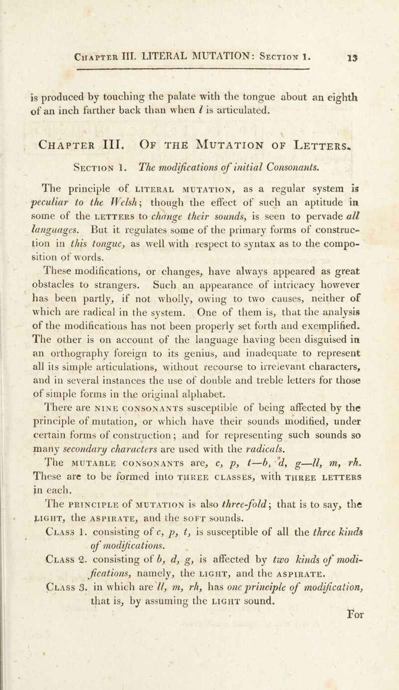 is produced by touching the palate with the tongue about an eighth of an inch farther back than when I is articulated. Chapter III, Of the Mutation of Letters^ Section 1. The modifications of initial Consonants. The principle of literal mutation, as a regular system is 'peculiar to the Welsh \ though the effect of such an aptitude in some of the letters to change their sounds, is seen to pervade all languages. But it regulates some of the primary forms of construc¬ tion in this tongue, as well with respect to syntax as to the compo¬ sition of words. These modifications, or changes, have always appeared as great obstacles to strangers. Such an appearance of intricacy however has been partly, if not wholly, owing to two causes, neither of which are radical in the system. One of them is, that the analysis of the modifications has not been properly set forth and exemplified. The other is on account of the language having been disguised in an orthography foreign to its genius, and inadequate to represent all ils simple articulations, without recourse to irrelevant characters, and in several instances the use of double and treble letters for those of simple forms in the original alphabet. There are nine consonants susceptible of being affected by the principle of mutation, or which have their sounds modified, under certain forms of construction; and for representing such sounds so many secondary characters are used with the radicals. The mutable consonants are, c, p, t—h, 'Id, g—ll, m, rh. These are to be formed into three classes, with three letters in each. The PRINCIPLE of MUTATION is also threefold', that is to say, the eight, the ASPIRATE, and the soft sounds. Class 1. consisting of c, p, t, is susceptible of all the three kinds - of modifications. Class 2. consisting of h, d, g, is affected by two kinds of modi^ fications, namely, the light, and the aspirate. Class 3. in which are //, m, rh, has one principle of modification, that is, by assuming the light sound. For