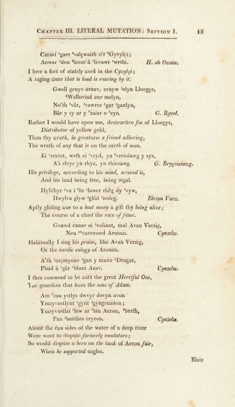 Caravi ’gaer '‘vaifwaith o^r ^Gyvylpi; Anwar Mon '‘lavar a 4evawr ^wrthi. H. ah OwaiUi. I love a fort of stately work in the Qyxjyl^i% A raging waxie that is loud is roaring by it, / Gwell genyv arnav, ernyw ^elyn Lloegyr, ^Walloviad aur melyn, NoTh ^var, ^vawrez ^gar ^ganlyn, Bar y sy ar y ®zaiar o ®zyn. G. RyweL Rather I would have upon me, destructive foe of Lloegyr^ Distributor of yellow gold, Than thy wrath, in greatness a friend adhering, The wrath of any that is on the earth of man. Ei Araint, wrth ei Hryd, yn ^vreiniawg y syz, A’i elvyz yn rhyz, yn rhiezawg. G. Bry^emiawg. His privilege, according to his mind, secured is. And his land being free, being regal. Hylithyr ^vu i ^lu ^lawer rheg dy ^vyw, Hwylva glyw ^glbd Tedeg. Blezyn Varz.. Aptly gliding was to a host many a gift thy being alive; The course of a chief the race of fame. Gnawd canav ei ^voliant, mal Avan Verzig, Neu ^°varzwawd Aronan. Habitually I sing his praise, like Avan Verzig, Or the bardic eulogy of Aronan. ATh Mrcmynav ‘gan y mawr ^Drugar, Plaid a ^gar ‘blant Azav. I thee commend to be with the great Merciful One, liie guardian that loves the sons of‘Adam. Am ^zau ystlys dwvyr dovyn avon ' ' Ymzyvustlynt ‘gynt ^gyngreinion; Ymzyvustlai ‘lew ar '^lan Aeron, ^berth, Pan ^borthes eryron. About the two sides of the water of a deep river Were wont to disputeybrmer(y emulators ; So would dispute a hero on the bank of Agiqh fair, Wiien he supported eagles. Blaiz Cynzelw, Cynzelw, I Cynzelw. I