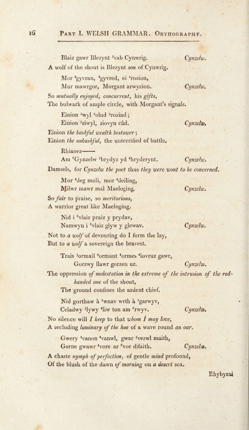 - Blaiz gawr Blezynt ^vab Cynwrig. Cynzelw. A wolf of the shout is Blezynt son of Cynwrig. Mor ^gyvran, '^gyvred, ei ^rozion, Mur mawrgor, Morgant arwyzion. Cynzelw^ So mutually enjoyed, concurrent, his gifts. The bulwark of ample circle, with Morgant's signals. Einion ^wyl ^olud ^roziad ; Einion ^ziwyl, ziovyn cad. Cynzclw* Einion the bashful icealth bestower; Einion the unbashful, the unterrified of battle. Rhianez - - Am ^Gynzelw ^brydyz yd ^bryderynt. Cynzelw* , Damsels, for Cynzelw the poet thus they were wont to be concerned, Mor ^deg moli, mor ^deiling, IN^ilwr mawr mal Maeloging. Cynzelw. So fair to praise, so meritorious, A warrior great like Maeloging. Nid i ®vlaiz praiz y prydav, ' Namwyn i ^vlaiz glyw y glewav. Cynzelw. Not to a wolf of devouring do I form the lay, But to a wolf a sovereign the bravest. Trais ^ormail ^ormant ^ormes ^lovruz gawr, Gorzwy llawr gorzen uz. Cynzelw. The oppression of molestation in the extreme of the intrusion of the red’- handed one of the shout. The ground confines the ardent chief. Nid gorthaw h *wnav wrth a ^garwyv, Celadwy ^lywy '‘liw ton am ^rwyv. Cynzelw. No silence will I keep to that whom I may love, A secluding luminary of the hue of a wave round an oar. Gwery ’vanon ^vanwl, gwar ^vezwl maith, Gome gwawr ^vore ar ^vor difaith. Cynzelw, A chaste nymph of perfection, of gentle mind profound, Of the blush, of the dawn of morning on a desert sea. Rhybyzai I /
