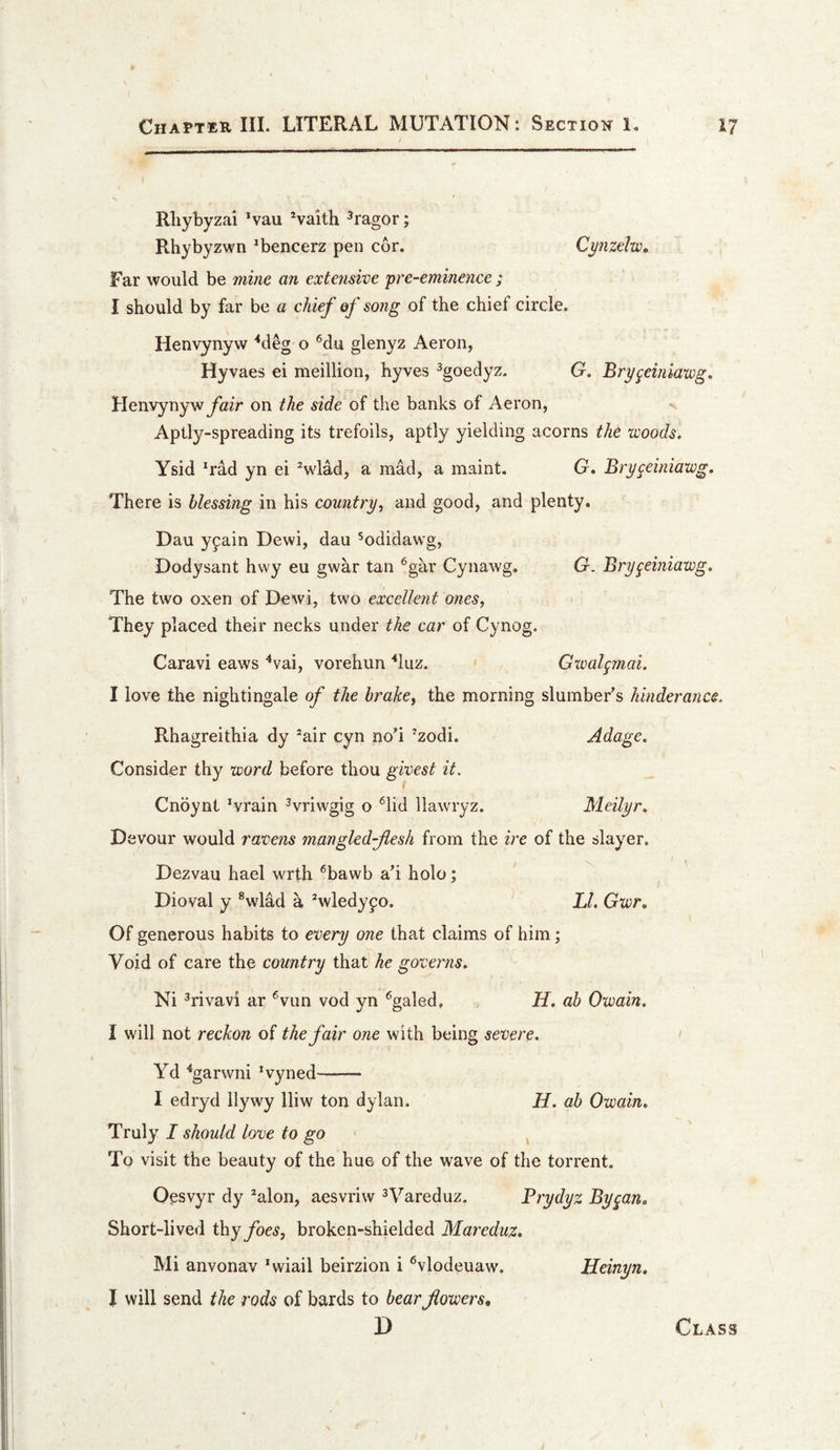 __ I I Rliybyzai *vau ^vaith ^ragor; Rhybyzwn ^bencerz pen cor. Cynzelw* Far would be 7nine an extenswe 'pre-eminence ; I should by far be a chief of song of the chief circle. Henvynyw ^deg o '^du glenyz Aeron, Hyvaes ei meillion, hyves ^goedyz. G. Bry^einiawg, Henvynywyhir on the side of the banks of Aeron, Aptl^^-spreading its trefoils, aptly yielding acorns the woods. Ysid 'rad yn ei ^wlad, a mad, a maint. G. Bry^einiawg. There is blessing in his country, and good, and plenty. Dau y9ain Dewi, dau ^odidawg, Dodysant hwy eu gwar tan ®gar Cynawg, G. Bry^einiawg. The two oxen of Dewi, two excellent ones, They placed their necks under the car of Cynog. Caravi eaws ^vai, vorehun ^luz. &lt; Gxvalgjnai. I love the nightingale of the brake, the morning slumber’s hinderance. Rhagreithia dy ^air cyn no’i ’zodi. Adage. Consider thy word before thou givest it. Cnoynt 'vrain ^vriwgig o ^lid llawryz. Meilyr. Devour would raoens mmgledfiesh from the ire of the slayer. Dezvau hael wrth ^bawb a’i holo; Dioval y ®wlad h Vledy^o. J2. Gwr. Of generous habits to eoery one that claims of him; Void of care the country that he governs. Ni ^rivavi ar ^vun vod yn ^galed, H. ab Owain. I will not reckon of the fair one with being severe. Yd ‘‘garwni 'vyned- I edryd llywy lliw ton dylan. H. ab Owain. Truly I should love to go To visit the beauty of the hue of the wave of the torrent. Oosvyr dy 'alon, aesvriw ^Vareduz. Prydyz Bygan. Short-lived thyjToe^, broken-shielded Mareduz. Mi anvonav 'wiail beirzion i ^vlodeuaw. Heinyn. J will send the rods of bards to bear flowers,