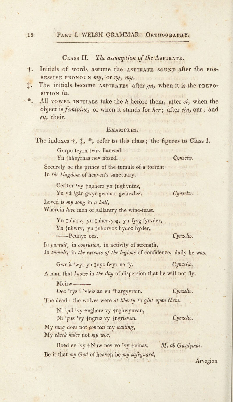 o 18 Paht I. WELSH GRAMMAJl; ^Orthography, Class II. The assumption of pirate. f. Initials of words assume the aspirate sound after the pos^ SEssiV'E PRONOUN my, OY vy, my. J. The initials become aspirates after when it is the prepo¬ sition in.  All VOWEL initials take the A before them, after ei, when the object is femiif nC) or when it stands for her; after einj our; and euy their. Examples. The indexes refer to this class; the figures to Class L I Gorpo teyrn twrv llanwed Yn Inheyrnas nev nozed. Cmzelw. Securely be the prince of the tumult of a torrent Jn the kingdom of heaven's sanctuary. Ceritor Wy fngherz yn Jnghyntez, Yn yd ^gar gwyr gwanar gwinwlez. Cynzebm. Loved is my song in a hall. Wherein love men of gallantry the wine-feast. Yn Jnharv, yn Jnhervysg, yn fysg fyrvder, Yn |nhwrv, yn |nhorvoz hydoz hyder, -Peunyz oez. Cynxetm. In pursuit, in confusion, in activity of strength, In tumult, in the extents of the legions of confidence, daily he was. Gwr a Hvyr yn |nyz fwyr na fy. Cynzelw. A man that knows in the day of dispersion that he will not fly. jVIeirw—- Oez *ryz i ^vleiziau eii *hargyvrain. Cynzelw. The dead : the wolves were at liberty to glut upm them. Ni ’’pel Wy fngherz vy fnghwynvan, ]Sli “^puz Vy fngruz vy fngrizvan. Cynzelw, My song does not conceal my wailing. My cheek hides not my vooe. Boed ev Vy fNuw nev vo Vy fninas. M. ah GwalpnaL Be it that my God of heaven be my safeguards Arvogioii t