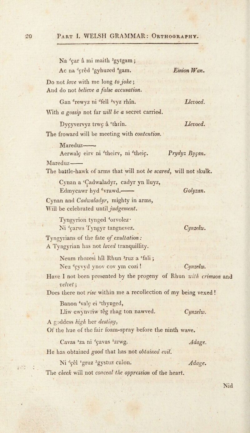 Na 4 mi maith ^gytgam; Ac na 'gyhuzed '‘gam. Einion Wan, Do not love with me long to joke; And do not believe a false accusation. Gan ^rewyz ni ‘^fell ^vyz rhin. Llevoed. With a gossip not far will be a secret carried. Dyfyvervyz trvY^ a ‘^thrin. Llevoed, The froward will be meeting with contention. Maredujz-- , Aerwalp eirv ni 'hheirv, ni ^theip. Prpdpz Bygan, Mareduz- The battle-hawk of arms that will not be scared^ will not skulk. Cynan a ‘^Cadwaladyr, cadyr yn Iluyz, Edmycawr hyd ®vrawd.- \ Cynan and Cadwaladyr, mighty in arms, Will be celebrated \inti\judgeme?it. Tyngyrion tynged ‘orvolez* Ni '’parws Tyngyr tangnevez. Tyngyrians of the fate of exultation: A Tyngyrian has not loved tranquillity. ♦ Neum rhozesi hil Rhun ^ruz a ‘^fali; Neu ^pyvyd ynov cov ym cozi! Have I not been presented by the progeny of Rhun with crimson and velvet; Does there not rise within me a recollection of my being vexed 1 Banoii ^valp ei ^thynged, Lliw ewynvriw t^g rhag ton nawved. Cynzeiw. A goddess high her destiny, Of the hue of the fair foam-spray before the ninth wave.' Cavas ’za ni '^pavas ^zrwg. Adage. He has obtained good that has not obtained evil. Ni '’pel *gruz ^gystuz calon. Adage, The cheek will not conceal the oppression of the heart. Golyzan, Cynzeiw, Cynzeiw. Nid