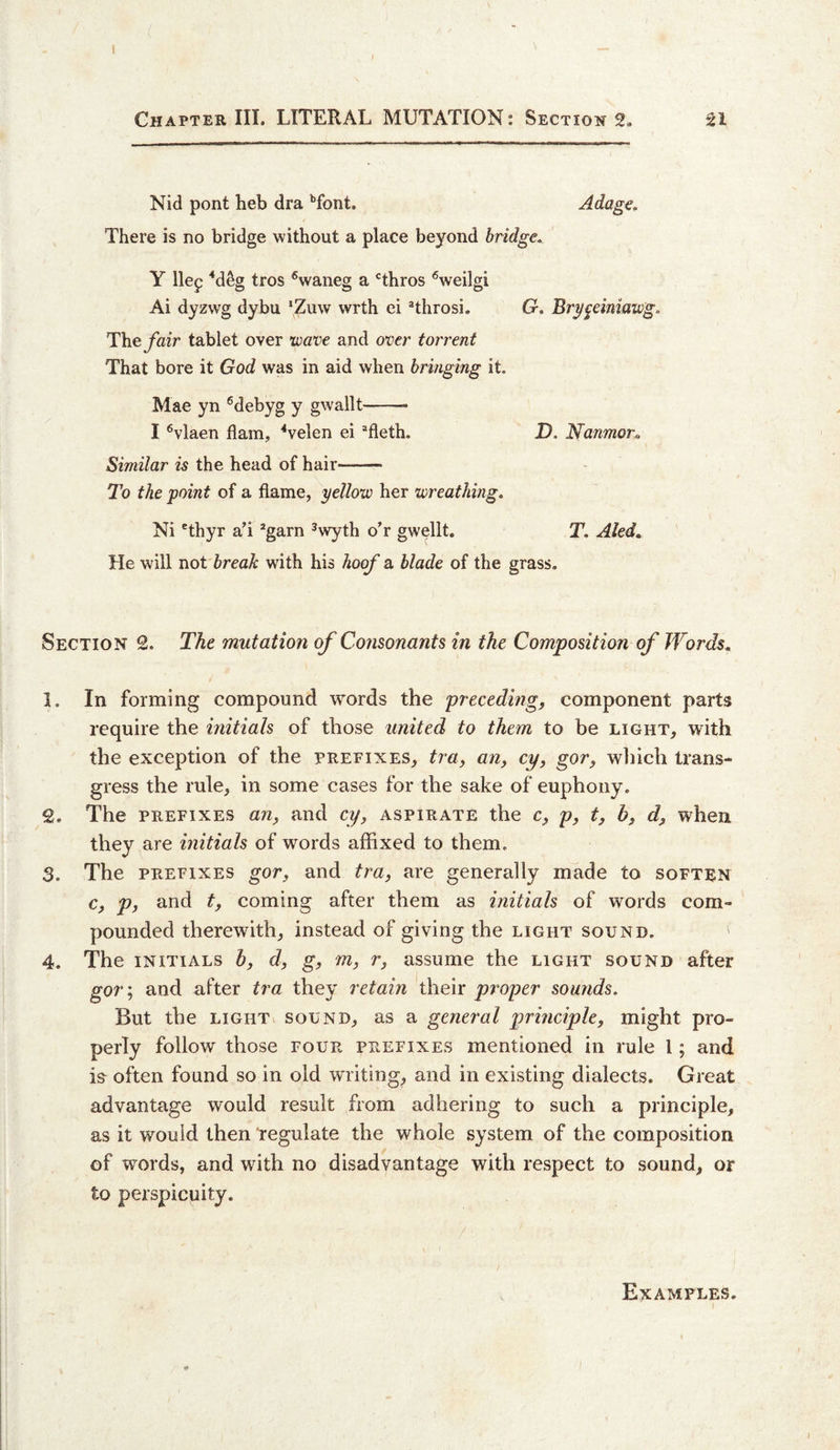 Chapter III. LITERAL MUTATION: Sections. SI Nid pont heb dra '’font. Adage. There is no bridge without a place beyond bridge. Y Hep ^deg tros ^waneg a ‘’thros '^weilgi Ai dyzwg dybu ‘Ziiw wrth ci ®throsi. G, Bry^einiawg. Theyhzr tablet over wave and over torrent That bore it God was in aid when bringing it. Mae yn ^debyg y gwallt-- I ®vlaen flam, ‘‘velen ei ^fleth. D. Nanmor^ Similar is the head of hair- To the point of a flame, yellow her wreathing. Ni Hhyr a’i *garn ^wyth oT gwellt. T. Aled. He will not break with his hoof a blade of the grass. Section 2. The mutation of Consonants in the Composition of Words. 1. In forming compound words the preceding, component parts require the initials of those united to them to be light, with the exception of the prefixes, tra, an, cy, gor, wliich trans¬ gress the rule, in some cases for the sake of euphony. 2. The PREFIXES an, and cy, aspirate the c, p, t, b, d, when they are initials of words affixed to them. 3. The PREFIXES gor, and tra, are generally made to soften c, p, and t, coming after them as initials of words com¬ pounded therewith, instead of giving the light sound. ' 4. The INITIALS h, d, g, m, r, assume the light sound after gor; and after tra they retain their proper sounds. But the LIGHT sound, as a general principle, might pro¬ perly follow those four prefixes mentioned in rule 1; and is^ often found so in old writing, and in existing dialects. Great advantage would result from adhering to such a principle, as it would then tegulate the whole system of the composition of words, and with no disadvantage with respect to sound, or to perspicuity. Examples.