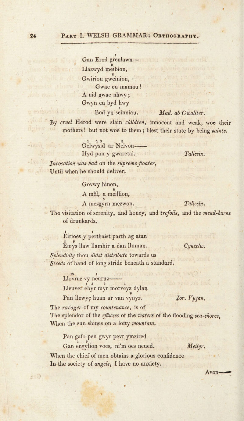 1 Gan Erod greulawn— Llazwyd meibion, Gwiriori gweinion, Gwae eu mamau! A nid gwae nhwy; Gwyn eu byd hwy 1 Bod yn seinniau. Mad. ab GwaUter. By cruel Herod were slain children, innocent and weak, woe their mothers! but not woe to them ; blest their state by being mints. 1 A 3 S Gelwysid ar Neivon--- Hyd pan y gwaretai. Taliesin. < Invocation xoas had on the supreme floater, ' Until when he should deliver, Govwy hinon, 2 A mel, a meillion, 6 A mezgyrn mezwon. Taliesin. The visitation of serenity, and honey, and trefoils, and the mead^horns of drunkards. I I Eirioes y perthaist parth ag atan ! 8 Emys Haw llamhir a dan Human. Cynzelw. Splendidly thou didst distribute towards us Steeds of hand of long stride beneath a standard, I 10 I Llovruz vy neuruz-- 1 A 6 1 Lleuver ebyr myr morveyz dylan 6 Pan llewy9 huan ar van vynyz. J.or. Vygan. The ravager of my countenance, is of The splendor of the effiucfes of the waters of the flooding seashores, When the sun shines on a lofty mountain. Pan gafo pen gwyr pevr ymzired 1 A Gan engylion voes, ni’m oes neued. Meilyr, When the chief of men obtains a glorious confidence Jn the society of angels, I have no anxiety. Avon
