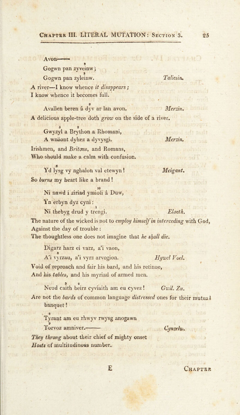 I CHAPT^iK III. LITERAL MUTATION: Section 25 Avon—• s Gogwn pan zyveinw; 9 Gogwn pan zyleinvv. Talmm, A river—I know whence it disappears ; I know whence it becomes full. / 8 Avallen beren a dyv ar Ian avon. Merzin, A delicious apple-tree doth groio on the side of a river. 6 3 Gwyzyl a Brython a Rhomani, A wnaont dyhez a dyvysgi. Merzin, Irishmen, and Britans, and Romans, Who should make a calm with confusion, 6 Yd lysg vy nghalon val etewyn I Meigant, So Imrjis my heart like a brand ! ' . Ni nawd i ziriad ymioii 5 Duw, Yn erbyn dyz cyni: 1 Ni thebyg drud y trengi. ' \ Elaeth, $ The nature of the wicked is not to employ himself in interceding with God, Against the day of trouble : The thoughtless one does not imagine that he shall die, Digarz harz ei varz, ah vaon, 8 Ah vyrzau, ah vyrz arvogion. Hywel VoeL Void of reproach and fair his bard, and his retinue. And his tables, and his myriad of armed men. Neud caith beirz cyviaith am eu cyvez! Gwil. Zu. Are not the bards of common language distressed ones for their mutual banquet! 8 Tyrant am eu rhwyv rwysg anogawn 9 _ Torvoz amniver.- Cynzehi, They throng about their chief of mighty onset Hosts of multitudinous number. E Chapter