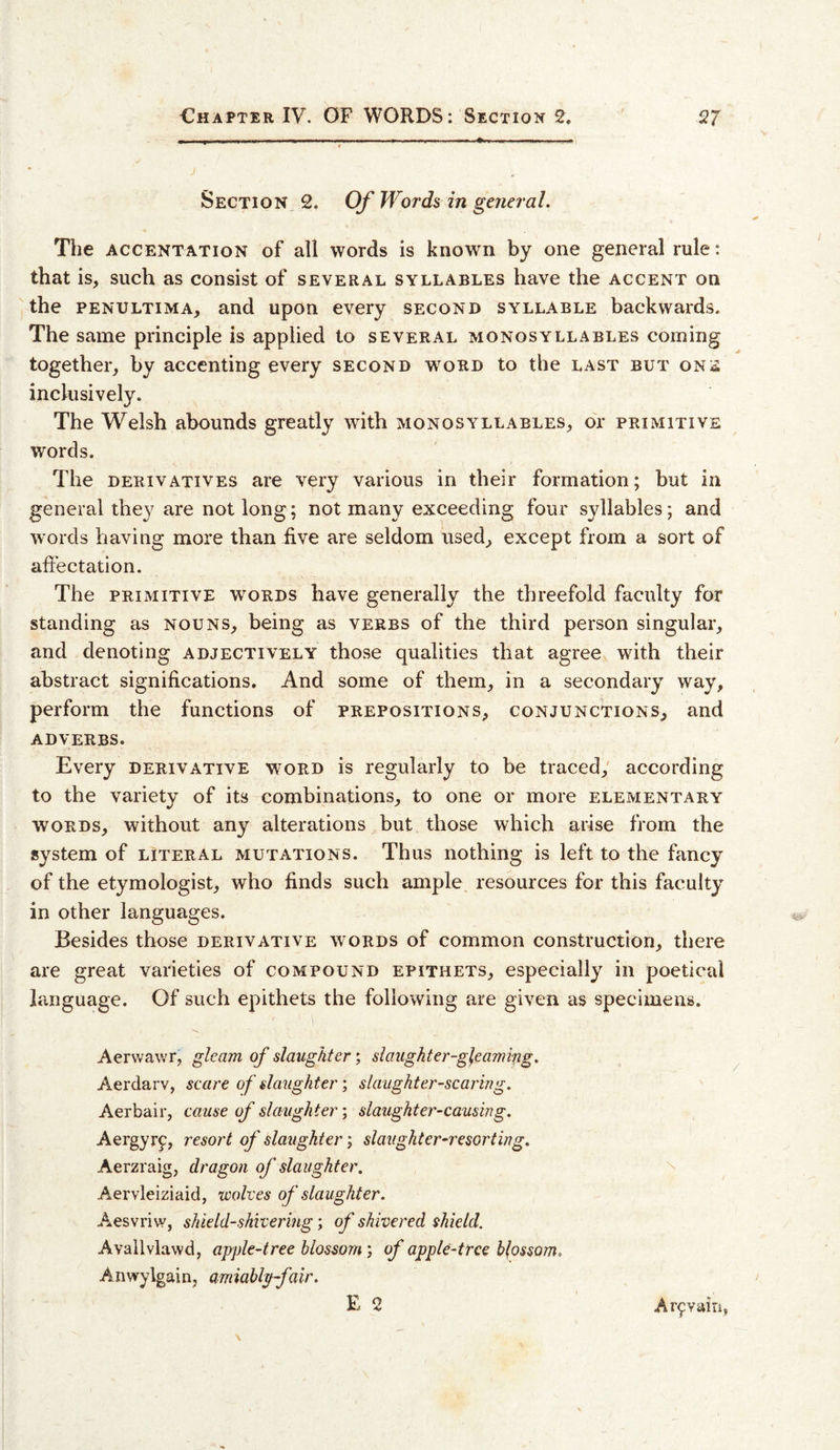 Section 2. Of Words in general. The ACCENTATioN of all words is known by one general rule: that is, such as consist of several syllables have the accent on the PENULTiMA, and upon every second syllable backwards. The same principle is applied to several monosyllables coming together, by accenting every second w^ord to the last but one inclusively. The Welsh abounds greatly with monosyllables, or primitive words. The DERIVATIVES are very various in their formation; but in general they are not long; not many exceeding four syllables; and words having more than iive are seldom used, except from a sort of affectation. The PRIMITIVE words have generally the threefold faculty for standing as nouns, being as verbs of the third person singular, and denoting adjectively those qualities that agree with their abstract significations. And some of them, in a secondary way, perform the functions of prepositions, conjunctions, and ADVERBS. Every derivative word is regularly to be traced,' according to the variety of its combinations, to one or more elementary words, without any alterations but those which arise from the system of literal mutations. Thus nothing is left to the fancy of the etymologist, who finds such ample resources for this faculty in other languages. Besides those derivative words of common construction, there are great varieties of compound epithets, especially in poetical language. Of such epithets the following are given as specimens. Aervvawr, gleam of slaughter; slaughter-gleaming. Aerdarv, scare of slaughter; slaughter-scaring. Aerbair, cause of slaughter; slaughter-causing. Aergyrf, resort of slaughter; slaughter-resorting. Aerzraig, dragon of slaughter. Aervleiziaid, wolves of slaughter. Aesvriw, shield-shivering; of shivered shield. Avallvlawd, apple-tree blossom; of apple-tree blossom. Anwylgain, amiahlp-fair. E 2 Ar9Yairi,