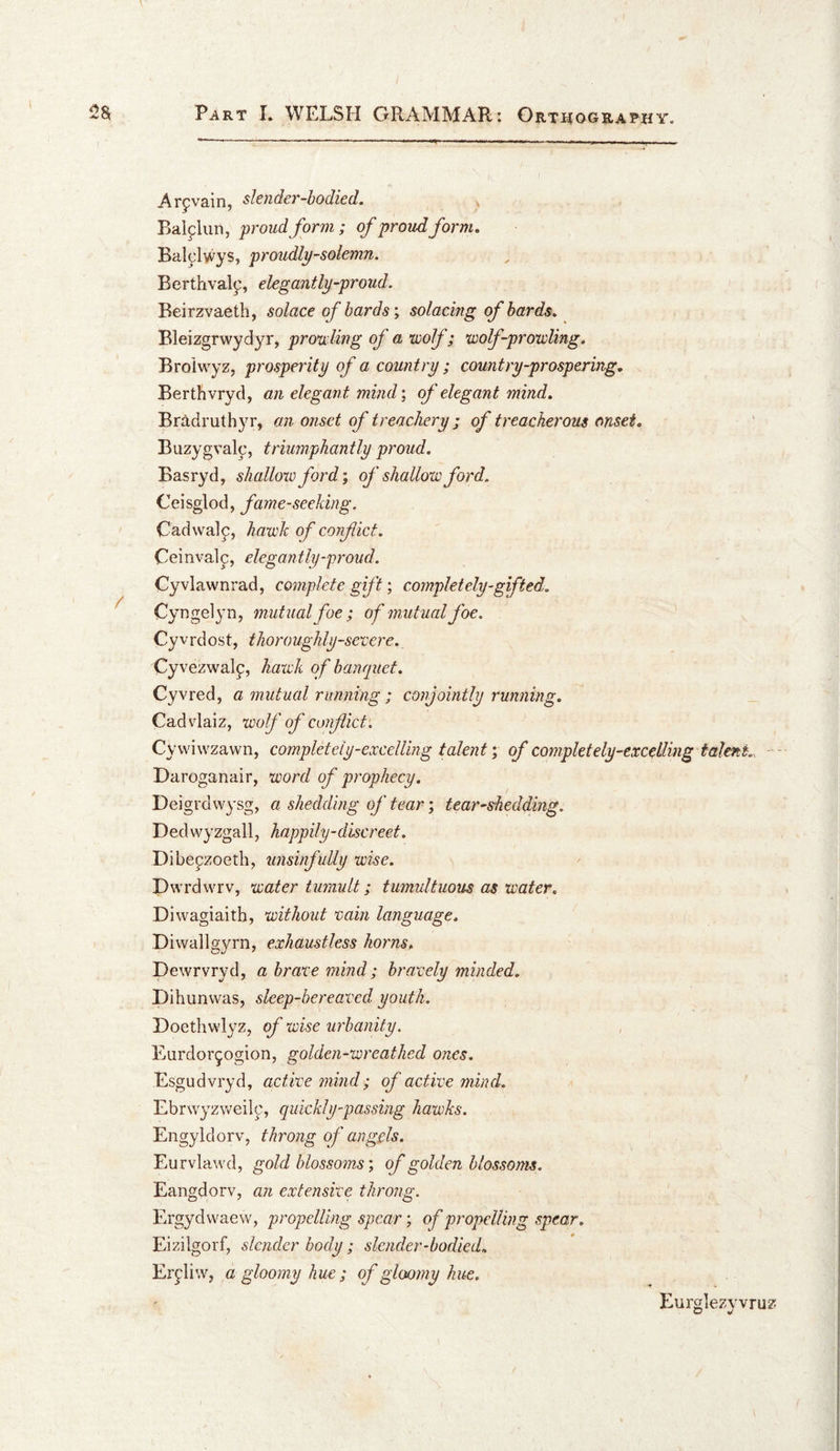 Arpvain, stcndcT-hodicd. Balflun, 'proud form; of proud form, Balclwys, proudly-solemn. Berthval^, elegantly-proud. Beirzvaeth, solace of bards; solacing of bards, Bleizgrvvydyr, prowling of a voolf; wolf-pro'wling. Broiwyz, prosperity of a country ; country-prospering. Berth vryd, an elegan t mind \ of elegant mind, Br:ldruthyr, an onset of treachery ; of treacherous onset, Buzygvalc, triumphantly proud. Basryd, shallow ford; of shallow ford. Ceisglod, fame-seeking. Cadvvalf, hawk of confict. Ceinval^, elegantly-proud. Cyvlawnrad, complete gift; completely-gifted. Cyrsgelyn, mutual foe; of mutual foe. Cyvrdost, thoroughly-severe. Cyvezwalf, hatch of banquet, Cyvred, a mutual running ; conjointly running. Cad vlaiz, wolf of confict'. Cyvviwzawn, completely-excelling taleiit; of completely-excelling talent., Daroganair, word of prophecy. Deigrdwysg, a shedding of tear; tear-sheddmg. Dedwyzgall, happily-discreet. Dibepzoeth, unsinfuUy wise. Dwrdwrv, water tumult; tumultuous as water. Diwagiaitb, without vain language. Diwallgyrn, exhaustless horns, Dewrvryd, a brave mind; bravely minded. Dihunvvas, sleep-bereaved youth. Hoethwlyz, of wise urbanity. Eardor^ogion, golden-wreathed ones. Esgudvryd, active mind ; of active mind. Ebrwyzweilc, quickly-passing hawks. Engyldorv, throng of angels. Eurvlawd, gold blossoms; of golden blossoms. Eangdorv, an extensive throng. Ergydwaew, propelling spear; of propelling spear. Eizilgorf, slender body ; slender-bodied, Er^liw, a gloomy hue; of gloomy hue. Eurglezwru^